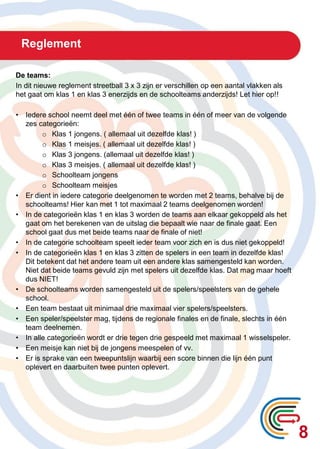 Reglement
8
De teams:
In dit nieuwe reglement streetball 3 x 3 zijn er verschillen op een aantal vlakken als
het gaat om klas 1 en klas 3 enerzijds en de schoolteams anderzijds! Let hier op!!
• Iedere school neemt deel met één of twee teams in één of meer van de volgende
zes categorieën:
o Klas 1 jongens. ( allemaal uit dezelfde klas! )
o Klas 1 meisjes. ( allemaal uit dezelfde klas! )
o Klas 3 jongens. (allemaal uit dezelfde klas! )
o Klas 3 meisjes. ( allemaal uit dezelfde klas! )
o Schoolteam jongens
o Schoolteam meisjes
• Er dient in iedere categorie deelgenomen te worden met 2 teams, behalve bij de
schoolteams! Hier kan met 1 tot maximaal 2 teams deelgenomen worden!
• In de categorieën klas 1 en klas 3 worden de teams aan elkaar gekoppeld als het
gaat om het berekenen van de uitslag die bepaalt wie naar de finale gaat. Een
school gaat dus met beide teams naar de finale of niet!
• In de categorie schoolteam speelt ieder team voor zich en is dus niet gekoppeld!
• In de categorieën klas 1 en klas 3 zitten de spelers in een team in dezelfde klas!
Dit betekent dat het andere team uit een andere klas samengesteld kan worden.
Niet dat beide teams gevuld zijn met spelers uit dezelfde klas. Dat mag maar hoeft
dus NIET!
• De schoolteams worden samengesteld uit de spelers/speelsters van de gehele
school.
• Een team bestaat uit minimaal drie maximaal vier spelers/speelsters.
• Een speler/speelster mag, tijdens de regionale finales en de finale, slechts in één
team deelnemen.
• In alle categorieën wordt er drie tegen drie gespeeld met maximaal 1 wisselspeler.
• Een meisje kan niet bij de jongens meespelen of vv.
• Er is sprake van een tweepuntslijn waarbij een score binnen die lijn één punt
oplevert en daarbuiten twee punten oplevert.
 