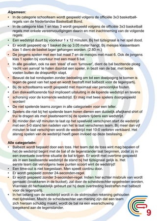 9
Algemeen:
• In de categorie schoolteam wordt gespeeld volgens de officiële 3x3 basketball-
regels van de Nederlandse Basketball Bond.
• In de categorie klas 1 en klas 3 wordt gespeeld volgens de officiële 3x3 basketball
regels met enkele vereenvoudigingen daarin en met inachtneming van de volgende
regels:
• Een wedstrijd duurt bij voorkeur 1 x 12 minuten. Bij het tijdsignaal is het spel dood.
• Er wordt gespeeld op 1 basket die op 3.05 meter hangt. Bij meisjes klassenteam
klas 1 dient de basket lager gehangen worden. (2.80 m.)
• De jongens spelen met een bal maat 7 en de meisjes met maat 6. Ook de jongens
klas 1 spelen bij voorkeur met een maat 6 bal.
• In alle gevallen, ook na een ‘steal’ of een ‘turnover’, dient de bal bezittende ploeg
‘recht van aanval’ te halen doordat een speler, in bezit van de bal, met beide
voeten buiten de driepuntlijn stapt.
• Bewust de bal rondspelen zonder bedoeling om tot een doelpoging te komen is
tegen de geest van het spel en wordt bestraft met balbezit voor de tegenpartij.
• Bij de schoolteams wordt gespeeld met maximaal vier persoonlijke fouten.
• Een diskwalificerende fout impliceert uitsluiting in de lopende wedstrijd en tevens
• schorsing voor de komende wedstrijd. Er mag met twee spelers doorgespeeld
worden!
• De niet spelende teams zorgen in alle categorieën voor een teller.
• Spelers die niet bij het spelende team horen dienen een duidelijk afwijkend shirt of
trui te dragen als men plaatsneemt bij de spelers tijdens een wedstrijd.
• Bij minder dan vijf minuten te laat op het speelveld verschijnen start de wedstrijd
met een 5-0 stand ten nadelen van het te laat verschenen team. Bij meer dan vijf
minuten te laat verschijnen wordt de wedstrijd met 10-0 verloren verklaard. Het
alsnog spelen van de wedstrijd heeft geen invloed op deze beslissing.
Alle categorieën:
• Balbezit wordt bepaald door een toss. Het team dat de toss wint mag bepalen of
het de wedstrijd begint met de bal of de tegenstander laat beginnen, zodat zij in
een eventuele overtime situatie de bal krijgen. Er wordt met overtime gespeeld
als in een beslissende wedstrijd de stand bij het tijdsignaal gelijk is. Het
eerste team dat vervolgens twee punten scoort wint de wedstrijd!
• Een time-out is niet toegestaan. Men speelt continu door.
• Er wordt gespeeld zonder 24-seconden-regel.
• Er wordt gespeeld zonder 3-seconden-regel. Indien hier echter misbruik van wordt
gemaakt (bivakkeren in de bucket), zal door de scheidsrechter opgetreden worden.
Wanneer dit herhaaldelijk gebeurt zal hij deze overtreding bestraffen met balbezit
voor de tegenpartij.
• In het belang van de wedstrijd wordt in de slotminuten rekening gehouden
met tijdrekken. Mocht de scheidsrechter van mening zijn dat een team
zich hieraan schuldig maakt, wordt de bal na een waarschuwing
toegekend aan de tegenstander.
 