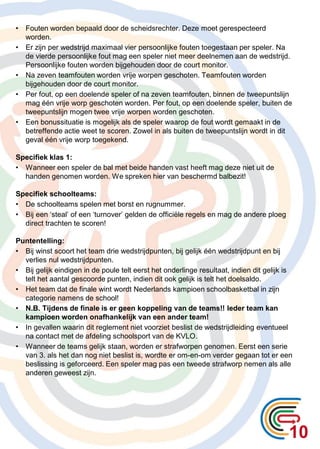 10
• Fouten worden bepaald door de scheidsrechter. Deze moet gerespecteerd
worden.
• Er zijn per wedstrijd maximaal vier persoonlijke fouten toegestaan per speler. Na
de vierde persoonlijke fout mag een speler niet meer deelnemen aan de wedstrijd.
Persoonlijke fouten worden bijgehouden door de court monitor.
• Na zeven teamfouten worden vrije worpen geschoten. Teamfouten worden
bijgehouden door de court monitor.
• Per fout, op een doelende speler of na zeven teamfouten, binnen de tweepuntslijn
mag één vrije worp geschoten worden. Per fout, op een doelende speler, buiten de
tweepuntslijn mogen twee vrije worpen worden geschoten.
• Een bonussituatie is mogelijk als de speler waarop de fout wordt gemaakt in de
betreffende actie weet te scoren. Zowel in als buiten de tweepuntslijn wordt in dit
geval één vrije worp toegekend.
Specifiek klas 1:
• Wanneer een speler de bal met beide handen vast heeft mag deze niet uit de
handen genomen worden. We spreken hier van beschermd balbezit!
Specifiek schoolteams:
• De schoolteams spelen met borst en rugnummer.
• Bij een ‘steal’ of een ‘turnover’ gelden de officiële regels en mag de andere ploeg
direct trachten te scoren!
Puntentelling:
• Bij winst scoort het team drie wedstrijdpunten, bij gelijk één wedstrijdpunt en bij
verlies nul wedstrijdpunten.
• Bij gelijk eindigen in de poule telt eerst het onderlinge resultaat, indien dit gelijk is
telt het aantal gescoorde punten, indien dit ook gelijk is telt het doelsaldo.
• Het team dat de finale wint wordt Nederlands kampioen schoolbasketbal in zijn
categorie namens de school!
• N.B. Tijdens de finale is er geen koppeling van de teams!! Ieder team kan
kampioen worden onafhankelijk van een ander team!
• In gevallen waarin dit reglement niet voorziet beslist de wedstrijdleiding eventueel
na contact met de afdeling schoolsport van de KVLO.
• Wanneer de teams gelijk staan, worden er strafworpen genomen. Eerst een serie
van 3. als het dan nog niet beslist is, wordte er om-en-om verder gegaan tot er een
beslissing is geforceerd. Een speler mag pas een tweede strafworp nemen als alle
anderen geweest zijn.
 