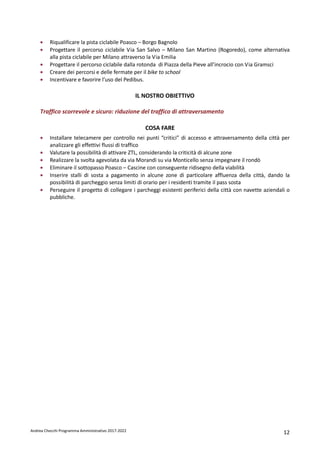 Andrea Checchi Programma Amministrativo 2017-2022 12
• Riqualificare la pista ciclabile Poasco – Borgo Bagnolo
• Progettare il percorso ciclabile Via San Salvo – Milano San Martino (Rogoredo), come alternativa
alla pista ciclabile per Milano attraverso la Via Emilia
• Progettare il percorso ciclabile dalla rotonda di Piazza della Pieve all’incrocio con Via Gramsci
• Creare dei percorsi e delle fermate per il bike to school
• Incentivare e favorire l’uso del Pedibus.
IL NOSTRO OBIETTIVO
Traffico scorrevole e sicuro: riduzione del traffico di attraversamento
COSA FARE
• Installare telecamere per controllo nei punti “critici” di accesso e attraversamento della città per
analizzare gli effettivi flussi di traffico
• Valutare la possibilità di attivare ZTL, considerando la criticità di alcune zone
• Realizzare la svolta agevolata da via Morandi su via Monticello senza impegnare il rondò
• Eliminare il sottopasso Poasco – Cascine con conseguente ridisegno della viabilità
• Inserire stalli di sosta a pagamento in alcune zone di particolare affluenza della città, dando la
possibilità di parcheggio senza limiti di orario per i residenti tramite il pass sosta
• Perseguire il progetto di collegare i parcheggi esistenti periferici della città con navette aziendali o
pubbliche.
 