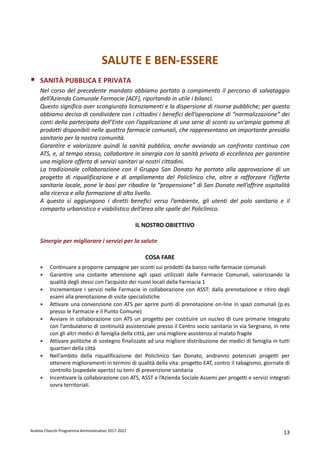 Andrea Checchi Programma Amministrativo 2017-2022 13
SALUTE E BEN-ESSERE
SANITÀ PUBBLICA E PRIVATA
Nel corso del precedente mandato abbiamo portato a compimento il percorso di salvataggio
dell’Azienda Comunale Farmacie [ACF], riportando in utile i bilanci.
Questo significa aver scongiurato licenziamenti e la dispersione di risorse pubbliche; per questo
abbiamo deciso di condividere con i cittadini i benefici dell’operazione di “normalizzazione” dei
conti della partecipata dell’Ente con l’applicazione di una serie di sconti su un’ampia gamma di
prodotti disponibili nelle quattro farmacie comunali, che rappresentano un importante presidio
sanitario per la nostra comunità.
Garantire e valorizzare quindi la sanità pubblica, anche avviando un confronto continuo con
ATS, e, al tempo stesso, collaborare in sinergia con la sanità privata di eccellenza per garantire
una migliore offerta di servizi sanitari ai nostri cittadini.
La tradizionale collaborazione con il Gruppo San Donato ha portato alla approvazione di un
progetto di riqualificazione e di ampliamento del Policlinico che, oltre a rafforzare l’offerta
sanitaria locale, pone le basi per ribadire la “propensione” di San Donato nell’offrire ospitalità
alla ricerca e alla formazione di alto livello.
A questo si aggiungono i diretti benefici verso l’ambiente, gli utenti del polo sanitario e il
comparto urbanistico e viabilistico dell’area alle spalle del Policlinico.
IL NOSTRO OBIETTIVO
Sinergie per migliorare i servizi per la salute
COSA FARE
• Continuare a proporre campagne per sconti sui prodotti da banco nelle farmacie comunali
• Garantire una costante attenzione agli spazi utilizzati dalle Farmacie Comunali, valorizzando la
qualità degli stessi con l’acquisto dei nuovi locali della Farmacia 1
• Incrementare i servizi nelle Farmacie in collaborazione con ASST: dalla prenotazione e ritiro degli
esami alla prenotazione di visite specialistiche
• Attivare una convenzione con ATS per aprire punti di prenotazione on-line in spazi comunali (p.es
presso le Farmacie e il Punto Comune)
• Avviare in collaborazione con ATS un progetto per costituire un nucleo di cure primarie integrato
con l’ambulatorio di continuità assistenziale presso il Centro socio sanitario in via Sergnano, in rete
con gli altri medici di famiglia della città, per una migliore assistenza al malato fragile
• Attivare politiche di sostegno finalizzate ad una migliore distribuzione dei medici di famiglia in tutti
quartieri della città
• Nell’ambito della riqualificazione del Policlinico San Donato, andranno potenziati progetti per
ottenere miglioramenti in termini di qualità della vita: progetto EAT, contro il tabagismo, giornate di
controllo (ospedale aperto) su temi di prevenzione sanitaria
• Incentivare la collaborazione con ATS, ASST e l’Azienda Sociale Assemi per progetti e servizi integrati
sovra territoriali.
 