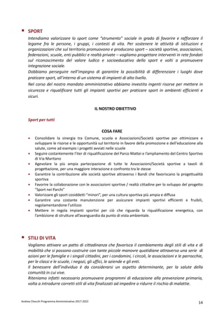 Andrea Checchi Programma Amministrativo 2017-2022 14
SPORT
Intendiamo valorizzare lo sport come “strumento” sociale in grado di favorire e rafforzare il
legame fra le persone, i gruppi, i contesti di vita. Per sostenere le attività di istituzioni e
organizzazioni che sul territorio promuovono e producono sport – società sportive, associazioni,
federazioni, scuole, enti pubblici e realtà private – vogliamo progettare interventi in rete fondati
sul riconoscimento del valore ludico e socioeducativo dello sport e volti a promuovere
integrazione sociale.
Dobbiamo perseguire nell’impegno di garantire la possibilità di differenziare i luoghi dove
praticare sport, all’interno di un sistema di impianti di alto livello.
Nel corso del nostro mandato amministrativo abbiamo investito ingenti risorse per mettere in
sicurezza e riqualificare tutti gli impianti sportivi per praticare sport in ambienti efficienti e
sicuri.
IL NOSTRO OBIETTIVO
Sport per tutti
COSA FARE
• Consolidare la sinergia tra Comune, scuola e Associazioni/Società sportive per ottimizzare e
sviluppare le risorse e le opportunità sul territorio in favore della promozione e dell'educazione alla
salute, come ad esempio i progetti avviati nelle scuole
• Seguire costantemente l’iter di riqualificazione del Parco Mattei e l’ampliamento del Centro Sportivo
di Via Maritano
• Agevolare la più ampia partecipazione di tutte le Associazioni/Società sportive a tavoli di
progettazione, per una maggiore interazione e confronto tra le stesse
• Garantire la contribuzione alle società sportive attraverso i Bandi che favoriscano la progettualità
sportiva
• Favorire la collaborazione con le associazioni sportive / realtà cittadine per lo sviluppo del progetto
"Sport nei Parchi"
• Valorizzare gli sport cosiddetti “minori”, per una cultura sportiva più ampia e diffusa
• Garantire una costante manutenzione per assicurare impianti sportivi efficienti e fruibili,
regolamentandone l’utilizzo
• Mettere in regola impianti sportivi per ciò che riguarda la riqualificazione energetica, con
l’ambizione di strutture all’avanguardia da punto di vista ambientale.
STILI DI VITA
Vogliamo attivare un patto di cittadinanza che favorisca il cambiamento degli stili di vita e di
mobilità che si possono costruire con tante piccole manovre quotidiane attraverso una serie di
azioni per le famiglie e i singoli cittadini, per i condomini, i circoli, le associazioni e le parrocchie,
per le classi e le scuole, i negozi, gli uffici, le aziende e gli enti.
Il benessere dell’individuo è da considerarsi un aspetto determinante, per la salute della
comunità in cui vive.
Riteniamo infatti necessario promuovere programmi di educazione alla prevenzione primaria,
volta a introdurre corretti stili di vita finalizzati ad impedire o ridurre il rischio di malattie.
 