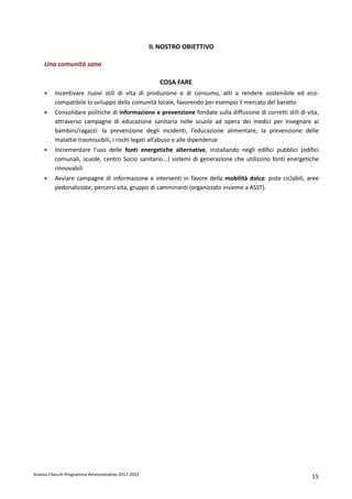 Andrea Checchi Programma Amministrativo 2017-2022 15
IL NOSTRO OBIETTIVO
Una comunità sana
COSA FARE
• Incentivare nuovi stili di vita di produzione e di consumo, atti a rendere sostenibile ed eco-
compatibile lo sviluppo della comunità locale, favorendo per esempio il mercato del baratto
• Consolidare politiche di informazione e prevenzione fondate sulla diffusione di corretti stili di vita,
attraverso campagne di educazione sanitaria nelle scuole ad opera dei medici per insegnare ai
bambini/ragazzi: la prevenzione degli incidenti, l’educazione alimentare, la prevenzione delle
malattie trasmissibili, i rischi legati all’abuso e alle dipendenze
• Incrementare l’uso delle fonti energetiche alternative, installando negli edifici pubblici (edifici
comunali, scuole, centro Socio sanitario...) sistemi di generazione che utilizzino fonti energetiche
rinnovabili
• Avviare campagne di informazione e interventi in favore della mobilità dolce: piste ciclabili, aree
pedonalizzate, percorsi vita, gruppo di camminanti (organizzato insieme a ASST).
 