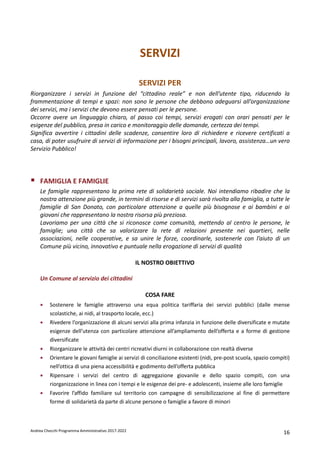 Andrea Checchi Programma Amministrativo 2017-2022 16
SERVIZI
SERVIZI PER
Riorganizzare i servizi in funzione del “cittadino reale” e non dell’utente tipo, riducendo la
frammentazione di tempi e spazi: non sono le persone che debbono adeguarsi all’organizzazione
dei servizi, ma i servizi che devono essere pensati per le persone.
Occorre avere un linguaggio chiaro, al passo coi tempi, servizi erogati con orari pensati per le
esigenze del pubblico, presa in carico e monitoraggio delle domande, certezza dei tempi.
Significa avvertire i cittadini delle scadenze, consentire loro di richiedere e ricevere certificati a
casa, di poter usufruire di servizi di informazione per i bisogni principali, lavoro, assistenza…un vero
Servizio Pubblico!
FAMIGLIA E FAMIGLIE
Le famiglie rappresentano la prima rete di solidarietà sociale. Noi intendiamo ribadire che la
nostra attenzione più grande, in termini di risorse e di servizi sarà rivolta alla famiglia, a tutte le
famiglie di San Donato, con particolare attenzione a quelle più bisognose e ai bambini e ai
giovani che rappresentano la nostra risorsa più preziosa.
Lavoriamo per una città che si riconosce come comunità, mettendo al centro le persone, le
famiglie; una città che sa valorizzare la rete di relazioni presente nei quartieri, nelle
associazioni, nelle cooperative, e sa unire le forze, coordinarle, sostenerle con l’aiuto di un
Comune più vicino, innovativo e puntuale nella erogazione di servizi di qualità
IL NOSTRO OBIETTIVO
Un Comune al servizio dei cittadini
COSA FARE
• Sostenere le famiglie attraverso una equa politica tariffaria dei servizi pubblici (dalle mense
scolastiche, ai nidi, al trasporto locale, ecc.)
• Rivedere l’organizzazione di alcuni servizi alla prima infanzia in funzione delle diversificate e mutate
esigenze dell’utenza con particolare attenzione all’ampliamento dell’offerta e a forme di gestione
diversificate
• Riorganizzare le attività dei centri ricreativi diurni in collaborazione con realtà diverse
• Orientare le giovani famiglie ai servizi di conciliazione esistenti (nidi, pre-post scuola, spazio compiti)
nell’ottica di una piena accessibilità e godimento dell’offerta pubblica
• Ripensare i servizi del centro di aggregazione giovanile e dello spazio compiti, con una
riorganizzazione in linea con i tempi e le esigenze dei pre- e adolescenti, insieme alle loro famiglie
• Favorire l’affido familiare sul territorio con campagne di sensibilizzazione al fine di permettere
forme di solidarietà da parte di alcune persone o famiglie a favore di minori
 