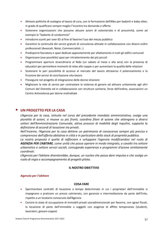 Andrea Checchi Programma Amministrativo 2017-2022 17
• Attivare politiche di sostegno al lavoro di cura, con la formazione dell’Albo per badanti e baby-sitter,
in grado di qualificare sempre meglio l’incontro tra domanda e offerta
• Sostenere organizzazioni che possano attuare azioni di volontariato e di prossimità, come ad
esempio la “badante di condominio”
• Introdurre sconti per over 65 al fine di favorire l'uso del mezzo pubblico
• Garantire la continuità dei servizi gratuiti di consulenza attivate in collaborazione con diversi ordini
professionali (Avvocati, Notai, Commercialisti…)
• Predisporre fasciatoio e spazi dedicati appositamente per allattamento in tutti gli edifici comunali
• Organizzare (ove possibile) spazi per intrattenimento dei più piccoli
• Programmare aperture straordinarie al Nido (un sabato al mese o alla sera) con la presenza di
educatori per permettere momenti di relax alle coppie e per aumentare la qualità delle relazioni
• Sostenere le pari possibilità di accesso al mercato del lavoro attraverso il potenziamento e la
fruizione dei servizi di conciliazione vita-lavoro
• Proseguire nel progetto di integrazione delle donne straniere
• Migliorare la rete di servizi per contrastare la violenza di genere ed attivare unitamente agli altri
Comuni del Distretto ed in collaborazione con strutture sanitarie, forze dell’ordine, associazioni un
Centro Antiviolenza per donne maltrattate
UN PROGETTO PER LA CASA
L’Agenzia per la casa, istituita nel corso del precedente mandato amministrativo, svolge una
pluralità di azioni, si muove su più fronti, coordina filoni di azione che attengono a diversi
settori dell’Amministrazione Comunale, attiva processi di mobilità degli inquilini, supporta la
definizione di accordi di locazione tra privati.
Nell’insieme, l’Agenzia per la casa detiene un patrimonio di conoscenza sempre più preciso e
comprensivo dell’offerta abitativa in città e in particolare dello stock di proprietà pubblica.
La nostra proposta è quella di rafforzare e sviluppare l’agenzia modificandosi nel ruolo di
AGENZIA PER L’ABITARE, come unità che possa operare in modo integrato, a cavallo tra settore
urbanistico e settore servizi sociali, coniugando esperienze e programmi d’azione strettamente
coordinati.
L’Agenzia per l’abitare diventerebbe, dunque, un nucleo che possa dare impulso e che svolga un
ruolo di regia e accompagnamento di progetti pilota.
IL NOSTRO OBIETTIVO
Agenzia per l’abitare
COSA FARE
• Sperimentare contratti di locazione a tempo determinato in cui i proprietari dell’immobile si
impegnano a praticare un prezzo calmierato, con garanzie e intermediazione da parte dell’Ente,
rispetto a un locatario conosciuto dall’Agenzia
• Censire lo stato di occupazione di immobili privati sovradimensionati per favorire, con sgravi fiscali,
la locazione di parte dell’immobile a soggetti con esigenze di affitto temporaneo (studenti,
lavoratori, giovani coppie)
 