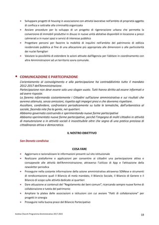 Andrea Checchi Programma Amministrativo 2017-2022 18
• Sviluppare progetti di housing in associazione con attività lavorative nell’ambito di proprietà oggetto
di confisca e sottratte alla criminalità organizzata
• Avviare procedure per lo sviluppo di un progetto di rigenerazione urbana che permetta la
conversione di immobili produttivi in disuso in nuove unità abitative disponibili in locazione a prezzi
calmierati e in nuovi spazi e servizi di interesse pubblico
• Progettare percorsi per favorire la mobilità di inquilini nell’ambito del patrimonio di edilizia
residenziale pubblica al fine di una allocazione più appropriata alle dimensioni o alle particolarità
dei nuclei famigliari
• Valutare la possibilità di estendere le azioni attivate dall’Agenzia per l’abitare in coordinamento con
altre Amministrazioni ad un territorio sovra comunale.
COMUNICAZIONE E PARTECIPAZIONE
L’orientamento al coinvolgimento e alla partecipazione ha contraddistinto tutto il mandato
2012-2017 dell’Amministrazione.
Partecipazione non deve essere solo uno slogan vuoto. Tutti hanno diritto ad essere informati e
ad avere risposte.
Lo faremo informando costantemente i Cittadini sull’azione amministrativa e sui risultati che
avremo ottenuto, senza omissioni, rispetto agli impegni presi e che dovremo rispettare.
Ascoltare, condividere, confrontarsi periodicamente su tutte le tematiche, dall’urbanistica al
sociale, facendo rete fra la gente, nei quartieri.
Abbiamo governato costruendo e sperimentando nuove forme partecipative
Abbiamo sperimentato nuove forme partecipative, perché l’impegno di molti cittadini in attività
di manutenzione o in attività sociali è insostituibile oltre che segno di una pratica preziosa di
cittadinanza attiva e democratica.
IL NOSTRO OBIETTIVO
San Donato condivisa
COSA FARE
• Aggiornare e razionalizzare le informazioni presenti sul sito istituzionale
• Realizzare piattaforme e applicazioni per consentire ai cittadini una partecipazione attiva e
consapevole alle attività dell’Amministrazione; attraverso l’utilizzo di App e l’attivazione della
newsletter periodica
• Proseguire nella costante informazione della azione amministrativa attraverso SDMese e strumenti
di rendicontazione quali il Bilancio di metà mandato, il Bilancio Sociale, il Bilancio di Genere e il
Bilancio di scopo sulle attività dedicate ai quartieri
• Dare attuazione ai contenuti del “Regolamento dei beni comuni”, ricercando sempre nuove forme di
collaborazione e tutela del patrimonio
• Ampliare la platea delle associazioni e istituzioni con cui avviare ”Patti di collaborazione” per
progetti in sinergia
• Proseguire nella buona prassi del Bilancio Partecipativo
 