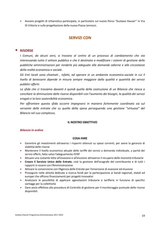 Andrea Checchi Programma Amministrativo 2017-2022 19
• Avviare progetti di Urbanistica partecipata, in particolare sul nuovo Parco “Gustavo Hauser” in Via
Di Vittorio e sulla progettazione della nuova Piazza Jannozzi.
SERVIZI CON
RISORSE
I Comuni, da alcuni anni, si trovano al centro di un processo di cambiamento che sta
interessando tutto il settore pubblico e che è destinato a modificare i sistemi di gestione delle
pubbliche amministrazioni per renderle più adeguate alle domande odierne e alle circostanze
della realtà economica e sociale.
Gli Enti locali sono chiamati , infatti, ad operare in un ambiente economico-sociale in cui il
livello di benessere dipende in misura sempre maggiore dalla qualità e quantità dei servizi
pubblici offerti.
La sfida che ci troviamo davanti è quindi quella della costruzione di un Bilancio che riesca a
conciliare la diminuzione delle risorse disponibili con l’aumento dei bisogni, la qualità dei servizi
erogati e la loro sostenibilità economica.
Per affrontare questa sfida occorre impegnarsi in maniera fortemente coordinata sia sul
versante delle entrate che su quello della spesa perseguendo una gestione “virtuosa” del
Bilancio nel suo complesso.
IL NOSTRO OBIETTIVO
Bilancio in ordine
COSA FARE
• Garantire gli investimenti attraverso i risparmi ottenuti su spese correnti, per avere la garanzia di
stabilità delle risorse
• Mantenere il livello economico attuale delle tariffe dei servizi a domanda individuale, a parità dei
servizi offerti, fatto salvo l’adeguamento ISTAT
• Attuare una costante lotta all’evasione e all’elusione attraverso il recupero delle morosità tributarie
• Creare il Servizio Unico delle Entrate, cioè la gestione dell’anagrafe del contribuente e di tutti i
rapporti in essere con l’Amministrazione
• Attivare la convenzione con l’Agenzia delle Entrate per l’emersione di evasione ed elusione
• Proseguire nelle attività dedicate a ricerca fondi per la partecipazione ai bandi regionali, statali ed
europei che offrono finanziamenti per progetti innovativi
• Analizzare le possibilità di applicare agevolazioni tributarie e tariffarie in funzione di specifici
vantaggi per la collettività
• Dare avvio effettivo alla procedura di Controllo di gestione per il monitoraggio puntuale delle risorse
disponibili.
 