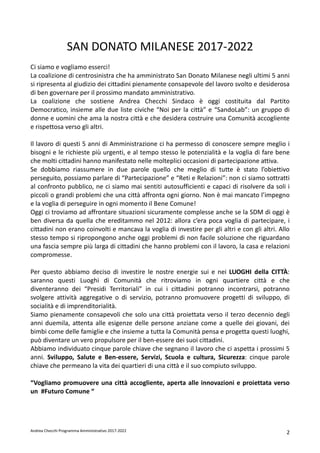 Andrea Checchi Programma Amministrativo 2017-2022 2
SAN DONATO MILANESE 2017-2022
Ci siamo e vogliamo esserci!
La coalizione di centrosinistra che ha amministrato San Donato Milanese negli ultimi 5 anni
si ripresenta al giudizio dei cittadini pienamente consapevole del lavoro svolto e desiderosa
di ben governare per il prossimo mandato amministrativo.
La coalizione che sostiene Andrea Checchi Sindaco è oggi costituita dal Partito
Democratico, insieme alle due liste civiche “Noi per la città” e “SandoLab”: un gruppo di
donne e uomini che ama la nostra città e che desidera costruire una Comunità accogliente
e rispettosa verso gli altri.
Il lavoro di questi 5 anni di Amministrazione ci ha permesso di conoscere sempre meglio i
bisogni e le richieste più urgenti, e al tempo stesso le potenzialità e la voglia di fare bene
che molti cittadini hanno manifestato nelle molteplici occasioni di partecipazione attiva.
Se dobbiamo riassumere in due parole quello che meglio di tutte è stato l’obiettivo
perseguito, possiamo parlare di “Partecipazione” e “Reti e Relazioni”: non ci siamo sottratti
al confronto pubblico, ne ci siamo mai sentiti autosufficienti e capaci di risolvere da soli i
piccoli o grandi problemi che una città affronta ogni giorno. Non è mai mancato l’impegno
e la voglia di perseguire in ogni momento il Bene Comune!
Oggi ci troviamo ad affrontare situazioni sicuramente complesse anche se la SDM di oggi è
ben diversa da quella che ereditammo nel 2012: allora c’era poca voglia di partecipare, i
cittadini non erano coinvolti e mancava la voglia di investire per gli altri e con gli altri. Allo
stesso tempo si ripropongono anche oggi problemi di non facile soluzione che riguardano
una fascia sempre più larga di cittadini che hanno problemi con il lavoro, la casa e relazioni
compromesse.
Per questo abbiamo deciso di investire le nostre energie sui e nei LUOGHI della CITTÀ:
saranno questi Luoghi di Comunità che ritroviamo in ogni quartiere città e che
diventeranno dei “Presidi Territoriali” in cui i cittadini potranno incontrarsi, potranno
svolgere attività aggregative o di servizio, potranno promuovere progetti di sviluppo, di
socialità e di imprenditorialità.
Siamo pienamente consapevoli che solo una città proiettata verso il terzo decennio degli
anni duemila, attenta alle esigenze delle persone anziane come a quelle dei giovani, dei
bimbi come delle famiglie e che insieme a tutta la Comunità pensa e progetta questi luoghi,
può diventare un vero propulsore per il ben-essere dei suoi cittadini.
Abbiamo individuato cinque parole chiave che segnano il lavoro che ci aspetta i prossimi 5
anni. Sviluppo, Salute e Ben-essere, Servizi, Scuola e cultura, Sicurezza: cinque parole
chiave che permeano la vita dei quartieri di una città e il suo compiuto sviluppo.
“Vogliamo promuovere una città accogliente, aperta alle innovazioni e proiettata verso
un #Futuro Comune “
 