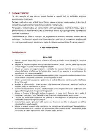 Andrea Checchi Programma Amministrativo 2017-2022 20
ORGANIZZAZIONE
La città accoglie al suo interno grandi funzioni e qualità tali da richiedere strutture
amministrative importanti.
Tuttavia negli ultimi anni gli Enti Locali hanno vissuto profonde trasformazioni, in termini di
competenze, ridefinizione di ruoli, di responsabilità e complessità.
Per questo è indispensabile un ripensamento dell’organizzazione interna dell’Ente, e più in
generale della sua macrostruttura, che lo caratterizzi ancora di più per efficienza, rapidità nelle
risposte e trasparenza.
Coerentemente agli obiettivi strategici del programma di mandato, dovranno pertanto essere
individuati i cambiamenti organizzativi conseguenti ed analizzate le competenze professionali
necessarie per realizzare gli stessi in una logica di miglioramento continuo dei servizi prodotti.
IL NOSTRO OBIETTIVO
Qualità dei servizi
COSA FARE
• Ridurre i percorsi burocratici, interni ed esterni, offrendo ai cittadini tempi più rapidi di risposta e
trasparenza
• Ampliare le funzioni assegnate allo Sportello Polifunzionale “Punto Comune”, nella logica di una
sempre maggior fruizione dei servizi da parte della città
• Attuare un sistema di programmazione e controllo che monitori l’attività amministrativa per
valutare l'efficacia e l'efficienza dell'utilizzo delle risorse // per garantire la semplificazione dei
procedimenti e la trasparenza degli atti
• Praticare una politica del personale orientata alla formazione e riqualificazione delle professionalità,
valorizzando le competenze presenti e il lavoro trasversale tra aree
• Attivare un sistema di valutazione e gradimento da parte di Cittadini e utenti su qualità ed efficacia
dei servizi erogati
• Ampliare le informazioni e i servizi presenti sulla piattaforma informatica, creando un’interfaccia
integrata rivolta ad utenti esterni ed interni
• Monitorare costantemente la qualità e l'efficienza dei servizi erogati dalle società partecipate nella
logica di fornire agli utenti il miglior servizio possibile
• Attuare la funzione di Controllo Analogo trasparente, in modo che il Comune sia in grado di
indirizzare e controllare "tutta" l’attività sociale, finanziaria e qualitativa dei servizi erogati
• Lavorare, nel nome della trasparenza, per garantire la piena leggibilità da parte dei cittadini delle
scelte fatte, dei bilanci e degli atti compiuti
• Implementare prassi e procedure utili a prevenire fenomeni corruttivi e sviluppare una diffusa
cultura dell’etica e della legalità
• Aderire ai progetti proposti dalle associazioni che operano per la legalità quali "Avviso Pubblico-
Associazione di enti locali e regionali per la formazione civile contro le mafie”, “Osservatorio Mafie
Sud Milano” e “Libera. Associazioni, nomi e numeri contro le mafie”.
 
