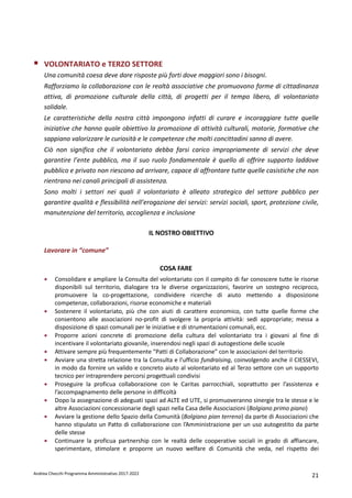 Andrea Checchi Programma Amministrativo 2017-2022 21
VOLONTARIATO e TERZO SETTORE
Una comunità coesa deve dare risposte più forti dove maggiori sono i bisogni.
Rafforziamo la collaborazione con le realtà associative che promuovono forme di cittadinanza
attiva, di promozione culturale della città, di progetti per il tempo libero, di volontariato
solidale.
Le caratteristiche della nostra città impongono infatti di curare e incoraggiare tutte quelle
iniziative che hanno quale obiettivo la promozione di attività culturali, motorie, formative che
sappiano valorizzare le curiosità e le competenze che molti concittadini sanno di avere.
Ciò non significa che il volontariato debba farsi carico impropriamente di servizi che deve
garantire l’ente pubblico, ma il suo ruolo fondamentale è quello di offrire supporto laddove
pubblico e privato non riescono ad arrivare, capace di affrontare tutte quelle casistiche che non
rientrano nei canali principali di assistenza.
Sono molti i settori nei quali il volontariato è alleato strategico del settore pubblico per
garantire qualità e flessibilità nell’erogazione dei servizi: servizi sociali, sport, protezione civile,
manutenzione del territorio, accoglienza e inclusione
IL NOSTRO OBIETTIVO
Lavorare in “comune”
COSA FARE
• Consolidare e ampliare la Consulta del volontariato con il compito di far conoscere tutte le risorse
disponibili sul territorio, dialogare tra le diverse organizzazioni, favorire un sostegno reciproco,
promuovere la co-progettazione, condividere ricerche di aiuto mettendo a disposizione
competenze, collaborazioni, risorse economiche e materiali
• Sostenere il volontariato, più che con aiuti di carattere economico, con tutte quelle forme che
consentono alle associazioni no-profit di svolgere la propria attività: sedi appropriate; messa a
disposizione di spazi comunali per le iniziative e di strumentazioni comunali, ecc.
• Proporre azioni concrete di promozione della cultura del volontariato tra i giovani al fine di
incentivare il volontariato giovanile, inserendosi negli spazi di autogestione delle scuole
• Attivare sempre più frequentemente “Patti di Collaborazione” con le associazioni del territorio
• Avviare una stretta relazione tra la Consulta e l’ufficio fundraising, coinvolgendo anche il CIESSEVI,
in modo da fornire un valido e concreto aiuto al volontariato ed al Terzo settore con un supporto
tecnico per intraprendere percorsi progettuali condivisi
• Proseguire la proficua collaborazione con le Caritas parrocchiali, soprattutto per l’assistenza e
l’accompagnamento delle persone in difficoltà
• Dopo la assegnazione di adeguati spazi ad ALTE ed UTE, si promuoveranno sinergie tra le stesse e le
altre Associazioni concessionarie degli spazi nella Casa delle Associazioni (Bolgiano primo piano)
• Avviare la gestione dello Spazio della Comunità (Bolgiano pian terreno) da parte di Associazioni che
hanno stipulato un Patto di collaborazione con l’Amministrazione per un uso autogestito da parte
delle stesse
• Continuare la proficua partnership con le realtà delle cooperative sociali in grado di affiancare,
sperimentare, stimolare e proporre un nuovo welfare di Comunità che veda, nel rispetto dei
 