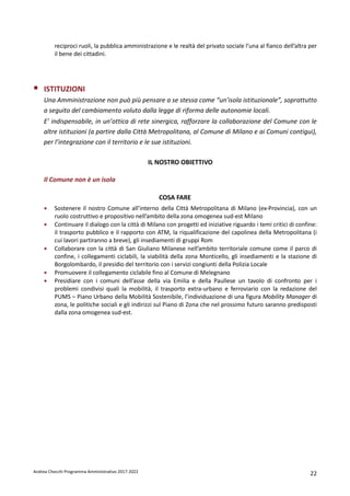 Andrea Checchi Programma Amministrativo 2017-2022 22
reciproci ruoli, la pubblica amministrazione e le realtà del privato sociale l’una al fianco dell’altra per
il bene dei cittadini.
ISTITUZIONI
Una Amministrazione non può più pensare a se stessa come “un’isola istituzionale”, soprattutto
a seguito del cambiamento voluto dalla legge di riforma delle autonomie locali.
E’ indispensabile, in un’ottica di rete sinergica, rafforzare la collaborazione del Comune con le
altre istituzioni (a partire dalla Città Metropolitana, al Comune di Milano e ai Comuni contigui),
per l’integrazione con il territorio e le sue istituzioni.
IL NOSTRO OBIETTIVO
Il Comune non è un isola
COSA FARE
• Sostenere il nostro Comune all’interno della Città Metropolitana di Milano (ex-Provincia), con un
ruolo costruttivo e propositivo nell’ambito della zona omogenea sud-est Milano
• Continuare il dialogo con la città di Milano con progetti ed iniziative riguardo i temi critici di confine:
il trasporto pubblico e il rapporto con ATM, la riqualificazione del capolinea della Metropolitana (i
cui lavori partiranno a breve), gli insediamenti di gruppi Rom
• Collaborare con la città di San Giuliano Milanese nell’ambito territoriale comune come il parco di
confine, i collegamenti ciclabili, la viabilità della zona Monticello, gli insediamenti e la stazione di
Borgolombardo, il presidio del territorio con i servizi congiunti della Polizia Locale
• Promuovere il collegamento ciclabile fino al Comune di Melegnano
• Presidiare con i comuni dell’asse della via Emilia e della Paullese un tavolo di confronto per i
problemi condivisi quali la mobilità, il trasporto extra-urbano e ferroviario con la redazione del
PUMS – Piano Urbano della Mobilità Sostenibile, l’individuazione di una figura Mobility Manager di
zona, le politiche sociali e gli indirizzi sul Piano di Zona che nel prossimo futuro saranno predisposti
dalla zona omogenea sud-est.
 