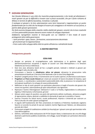 Andrea Checchi Programma Amministrativo 2017-2022 24
GIOVANI GENERAZIONI
San Donato Milanese è una città che invecchia progressivamente e che tende ad allontanare i
nostri giovani sia per la difficoltà a trovare case a prezzi accessibili, che per il forte richiamo di
Milano in termini di offerta lavorativa, ricreativa e culturale.
Il sostegno ai giovani e la loro valorizzazione sono temi trasversali e rappresentano un punto
fondamentale per la città che ha bisogno di essere più coraggiosa e di investire sul suo futuro, a
partire dalle giovani generazioni.
Per farlo avremo bisogno della vivacità e della vitalità dei giovani, convinti che la loro creatività
e le loro potenzialità possano davvero essere motori di sviluppo importanti.
Dobbiamo riprogettare insieme le linee-guida con cui ridefinire il loro modo di essere
protagonisti attivi della governance:
- i temi prioritari: spazi, lavoro , formazione, associazionismo decentrato
- gli strumenti per la rappresentanza
- il loro ruolo nello sviluppo della città tra spinte all’esterno e attrattività locale
IL NOSTRO OBIETTIVO
Protagonismo giovanile
COSA FARE
• Avviare un percorso di co-progettazione sulla destinazione e la gestione degli spazi
dell’Omnicomprensivo recuperati a seguito di accordi con Città Metropolitana e le Direzioni
Didattiche (ex-mensa e biblioteca)
• Dare loro voce attraverso bandi ad hoc a progetti pensati, realizzati e dedicati ai giovani per
coinvolgerli nella vita della città
• Promuovere e favorire la cittadinanza attiva nei giovani, attraverso la prosecuzione nella
presentazione di bandi per il Servizio Civile Nazionale e per la Leva Civica Regionale.
• Ampliare i progetti presso l’Ente, in Convenzione con le scuole superiori, di alternanza scuola-lavoro
• Progettare un Piano Locale Giovani per creare più occasioni di lavoro (incubatori di impresa, spazi
di co-lavoro…), coordinando e sostenendo le potenzialità della città, la presenza e le competenze di
tanti giovani qualificati e lo sviluppo di nuove professionalità
• Rafforzare la rete di centri giovanili con particolare attenzione ai luoghi d’incontro dei giovani che
vivono nei quartieri, valorizzandone gli spazi sottoutilizzati o da rigenerare
• Ripensare il Centro Informagiovani: delinearne il ruolo e la finalità, migliorandone la collocazione
logistica, l’informazione, la formazione, gli orari
• Attivare azioni capaci di assorbire una parte del patrimonio edilizio inutilizzato, attraverso progetti
di rigenerazione urbana, destinati a soddisfare la domanda di spazi per la socialità e il lavoro
• Favorire l’incontro fra istituti tecnici, scuole professionali, imprese e Università per costruire un
Piano Culturale che veda i giovani protagonisti
• A seguito dell’insediamento del Polo universitario di medicina al Policlinico Sandonato vogliamo
favorire un accordo tra privati di case per studenti, tramite l’Agenzia per l’abitare, con detassazione
parziale dei tributi
• Promuovere progetti di coabitazione solidale (co-housing) per i giovani come già sperimentato nella
Casa dell’accoglienza
• Definire, nell’ambito della realizzazione del PII De Gasperi Ovest, la destinazione dei circa 40 alloggi
destinati a patrimonio pubblico (studentato, mini-alloggi, nuove famiglie) con particolare attenzione
ai giovani.
 