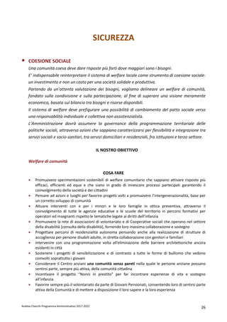 Andrea Checchi Programma Amministrativo 2017-2022 26
SICUREZZA
COESIONE SOCIALE
Una comunità coesa deve dare risposte più forti dove maggiori sono i bisogni.
E’ indispensabile reinterpretare il sistema di welfare locale come strumento di coesione sociale:
un investimento e non un costo per una società solidale e produttiva.
Partendo da un’attenta valutazione dei bisogni, vogliamo delineare un welfare di comunità,
fondato sulla condivisione e sulla partecipazione, al fine di superare una visione meramente
economica, basata sul bilancio tra bisogni e risorse disponibili.
Il sistema di welfare deve prefigurare una possibilità di cambiamento del patto sociale verso
una responsabilità individuale e collettiva non assistenzialista.
L’Amministrazione dovrà assumere la governance della programmazione territoriale delle
politiche sociali, attraverso azioni che sappiano caratterizzarsi per flessibilità e integrazione tra
servizi sociali e socio-sanitari, tra servizi domiciliari e residenziali, fra istituzioni e terzo settore.
IL NOSTRO OBIETTIVO
Welfare di comunità
COSA FARE
• Promuovere sperimentazioni sostenibili di welfare comunitario che sappiano attivare risposte più
efficaci, efficienti ed eque e che siano in grado di innescare processi partecipati garantendo il
coinvolgimento della società e dei cittadini
• Pensare ad azioni e luoghi per favorire progetti volti a promuovere l’intergenerazionalità, base per
un corretto sviluppo di comunità
• Attuare interventi con e per i minori e le loro famiglie in ottica preventiva, attraverso il
coinvolgimento di tutte le agenzie educative e le scuole del territorio in percorsi formativi per
operatori ed insegnanti rispetto le tematiche legate ai diritti dell’infanzia
• Promuovere la rete di associazioni di volontariato e di Cooperative sociali che operano nel settore
della disabilità [consulta della disabilità], fornendo loro massima collaborazione e sostegno
• Progettare percorsi di residenzialità autonoma pensando anche alla realizzazione di strutture di
accoglienza per persone disabili adulte, in stretta collaborazione con genitori e familiari
• Intervenire con una programmazione volta all’eliminazione delle barriere architettoniche ancora
esistenti in città
• Sostenere i progetti di sensibilizzazione e di contrasto a tutte le forme di bullismo che vedono
coinvolti soprattutto i giovani
• Considerare il Centro anziani una comunità senza pareti nella quale le persone anziane possano
sentirsi parte, sempre più attiva, della comunità cittadina
• Incentivare il progetto “Nonni in prestito” per far incontrare esperienze di vita e sostegno
all’infanzia
• Favorire sempre più il volontariato da parte di Giovani Pensionati, consentendo loro di sentirsi parte
attiva della Comunità e di mettere a disposizione il loro sapere e la loro esperienza
 