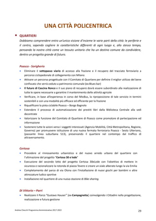 Andrea Checchi Programma Amministrativo 2017-2022 29
UNA CITTÀ POLICENTRICA
QUARTIERI
Dobbiamo comprendere entro un’unica visione d’insieme le varie parti della città: le periferie e
il centro, sapendo cogliere le caratteristiche differenti di ogni luogo e, allo stesso tempo,
pensando la nostra città come un tessuto unitario che ha un destino comune da condividere,
dentro un progetto grande di futuro.
Poasco - Sorigherio
• Eliminare il sottopasso viario di accesso alla frazione e il recupero del tracciato ferroviario a
percorso ciclopedonale di collegamento con Milano
• Attivare un percorso progettuale con il Comitato di Quartiere per definire il miglior utilizzo del bene
confiscato che verrà ceduto a patrimonio comunale (ex-Blues bar)
• Il futuro di Cascina Ronco e il suo piano di recupero dovrà essere subordinato alla realizzazione di
tutte le opere necessarie a garantire il mantenimento delle attività agricole
• Verificare, in base all’esperienza in corso del MioBus, la riproposizione di tale servizio in termini
sostenibili e con una modalità più efficace ed efficiente per la frazione
• Riqualificare la pista ciclabile Poasco – Borgo Bagnolo
• Estendere il processo di automatizzazione dei prestiti libri dalla Biblioteca Centrale alla sedi
decentrate
• Valorizzare la funzione del Comitato di Quartiere di Poasco come promotore di partecipazione ed
informazione
• Sostenere tutte le azioni verso i soggetti interessati (Agenzia Mobilità, Città Metropolitana, Regione,
Governo) per promuovere istituzione di una nuova fermata ferroviaria Poasco - Sesto Ulteriano,
(passante linea suburbana S13), preservando il quartiere nel contempo dal traffico di
attraversamento.
Certosa
• Procedere al rinnovamento urbanistico e del nuovo arredo urbano del quartiere con
l’ultimazione del progetto “Certosa 30 e lode”
• Esecuzione del secondo lotto del progetto Certosa 30eLode con l'obiettivo di mettere in
sicurezza e razionalizzare la rotonda di piazza Tevere e creare un viale alberato lungo la via Emilia
• Completamento del parco di via Olona con l'installazione di nuovi giochi per bambini e altre
attrezzature ludico sportive
• Installazione nel quartiere di una nuova stazione di Bike sharing.
Di Vittorio – Parri
• Realizzare il Parco “Gustavo Hauser” [ex-Campagnetta] coinvolgendo i Cittadini nella progettazione,
realizzazione e futura gestione
 