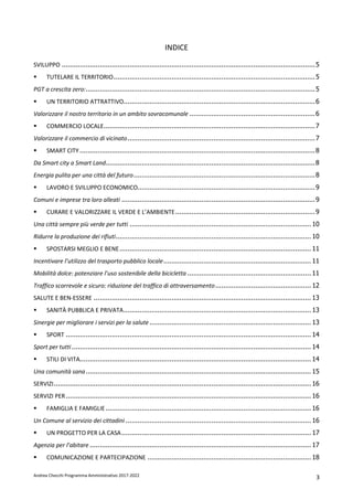 Andrea Checchi Programma Amministrativo 2017-2022 3
INDICE
SVILUPPO ...............................................................................................................................5
TUTELARE IL TERRITORIO.....................................................................................................5
PGT a crescita zero:...................................................................................................................5
UN TERRITORIO ATTRATTIVO................................................................................................6
Valorizzare il nostro territorio in un ambito sovracomunale ...............................................................6
COMMERCIO LOCALE..........................................................................................................7
Valorizzare il commercio di vicinato..............................................................................................7
SMART CITY ......................................................................................................................8
Da Smart city a Smart Land.........................................................................................................8
Energia pulita per una città del futuro...........................................................................................8
LAVORO E SVILUPPO ECONOMICO.........................................................................................9
Comuni e imprese tra loro alleati .................................................................................................9
CURARE E VALORIZZARE IL VERDE E L’AMBIENTE......................................................................9
Una città sempre più verde per tutti ........................................................................................... 10
Ridurre la produzione dei rifiuti.................................................................................................. 10
SPOSTARSI MEGLIO E BENE................................................................................................ 11
Incentivare l’utilizzo del trasporto pubblico locale.......................................................................... 11
Mobilità dolce: potenziare l’uso sostenibile della bicicletta .............................................................. 11
Traffico scorrevole e sicuro: riduzione del traffico di attraversamento................................................ 12
SALUTE E BEN-ESSERE ............................................................................................................. 13
SANITÀ PUBBLICA E PRIVATA.............................................................................................. 13
Sinergie per migliorare i servizi per la salute................................................................................. 13
SPORT ........................................................................................................................... 14
Sport per tutti........................................................................................................................ 14
STILI DI VITA.................................................................................................................... 14
Una comunità sana................................................................................................................. 15
SERVIZI................................................................................................................................. 16
SERVIZI PER........................................................................................................................... 16
FAMIGLIA E FAMIGLIE....................................................................................................... 16
Un Comune al servizio dei cittadini ............................................................................................. 16
UN PROGETTO PER LA CASA............................................................................................... 17
Agenzia per l’abitare ............................................................................................................... 17
COMUNICAZIONE E PARTECIPAZIONE .................................................................................. 18
 