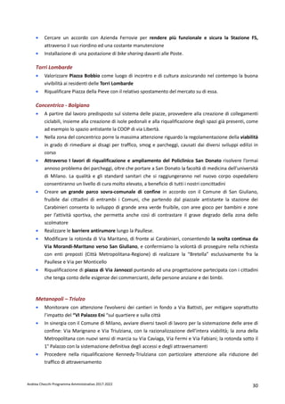 Andrea Checchi Programma Amministrativo 2017-2022 30
• Cercare un accordo con Azienda Ferrovie per rendere più funzionale e sicura la Stazione FS,
attraverso il suo riordino ed una costante manutenzione
• Installazione di una postazione di bike sharing davanti alle Poste.
Torri Lombarde
• Valorizzare Piazza Bobbio come luogo di incontro e di cultura assicurando nel contempo la buona
vivibilità ai residenti delle Torri Lombarde
• Riqualificare Piazza della Pieve con il relativo spostamento del mercato su di essa.
Concentrico - Bolgiano
• A partire dal lavoro predisposto sul sistema delle piazze, provvedere alla creazione di collegamenti
ciclabili, insieme alla creazione di isole pedonali e alla riqualificazione degli spazi già presenti, come
ad esempio lo spazio antistante la COOP di via Libertà.
• Nella zona del concentrico porre la massima attenzione riguardo la regolamentazione della viabilità
in grado di rimediare ai disagi per traffico, smog e parcheggi, causati dai diversi sviluppi edilizi in
corso
• Attraverso I lavori di riqualificazione e ampliamento del Policlinico San Donato risolvere l’ormai
annoso problema dei parcheggi, oltre che portare a San Donato la facoltà di medicina dell’università
di Milano. La qualità e gli standard sanitari che si raggiungeranno nel nuovo corpo ospedaliero
consentiranno un livello di cura molto elevato, a beneficio di tutti i nostri concittadini
• Creare un grande parco sovra-comunale di confine in accordo con il Comune di San Giuliano,
fruibile dai cittadini di entrambi i Comuni, che partendo dal piazzale antistante la stazione dei
Carabinieri consenta lo sviluppo di grande area verde fruibile, con aree gioco per bambini e zone
per l’attività sportiva, che permetta anche così di contrastare il grave degrado della zona dello
scolmatore
• Realizzare le barriere antirumore lungo la Paullese.
• Modificare la rotonda di Via Maritano, di fronte ai Carabinieri, consentendo la svolta continua da
Via Morandi-Maritano verso San Giuliano, e confermiamo la volontà di proseguire nella richiesta
con enti preposti (Città Metropolitana-Regione) di realizzare la “Bretella” esclusivamente fra la
Paullese e Via per Monticello
• Riqualificazione di piazza di Via Jannozzi puntando ad una progettazione partecipata con i cittadini
che tenga conto delle esigenze dei commercianti, delle persone anziane e dei bimbi.
Metanopoli – Triulzo
• Monitorare con attenzione l’evolversi dei cantieri in fondo a Via Battisti, per mitigare soprattutto
l’impatto del “VI Palazzo Eni “sul quartiere e sulla città
• In sinergia con il Comune di Milano, avviare diversi tavoli di lavoro per la sistemazione delle aree di
confine: Via Marignano e Via Triulziana, con la razionalizzazione dell’intera viabilità; la zona della
Metropolitana con nuovi sensi di marcia su Via Caviaga, Via Fermi e Via Fabiani; la rotonda sotto il
1° Palazzo con la sistemazione definitiva degli accessi e degli attraversamenti
• Procedere nella riqualificazione Kennedy-Triulziana con particolare attenzione alla riduzione del
traffico di attraversamento
 