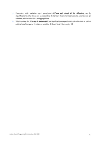 Andrea Checchi Programma Amministrativo 2017-2022 31
• Proseguire nelle trattative con i proprietari dell’area dei negozi di Via Alfonsine, per la
riqualificazione della stessa con la prospettiva di rilanciare il commercio di vicinato, valorizzando gli
elementi positivi di socialità ed aggregazione
• Valorizzazione del “Vincolo di Metanopoli”, da Regola a Risorsa per la città, attualizzando lo spirito
originario del comparto vincolato in un ottica di Green Smart Community 3.0
 