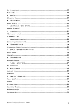 Andrea Checchi Programma Amministrativo 2017-2022 4
San Donato condivisa .............................................................................................................. 18
SERVIZI CON.......................................................................................................................... 19
RISORSE......................................................................................................................... 19
Bilancio in ordine.................................................................................................................... 19
ORGANIZZAZIONE ............................................................................................................ 20
Qualità dei servizi ................................................................................................................... 20
VOLONTARIATO e TERZO SETTORE ...................................................................................... 21
Lavorare in “comune”.............................................................................................................. 21
ISTITUZIONI .................................................................................................................... 22
Il Comune non è un isola .......................................................................................................... 22
SCUOLA E CULTURA ................................................................................................................ 23
UNA SCUOLA DI QUALITA’ ................................................................................................. 23
Una scuola aperta alla comunità................................................................................................ 23
GIOVANI GENERAZIONI ..................................................................................................... 24
Protagonismo giovanile ........................................................................................................... 24
CULTURA MOTORE DI SVILUPPO SOCIALE ............................................................................. 25
Cultura diffusa ....................................................................................................................... 25
SICUREZZA ............................................................................................................................ 26
COESIONE SOCIALE........................................................................................................... 26
Welfare di comunità................................................................................................................ 26
PRESIDIO DEL TERRITORIO ................................................................................................. 27
San Donato sicura................................................................................................................... 27
ARREDO URBANO ............................................................................................................ 28
Curiamo la città...................................................................................................................... 28
QUARTIERI............................................................................................................................ 29
UNA CITTA’ POLICENTRICA................................................................................................. 29
Poasco - Sorigherio ................................................................................................................. 29
Certosa................................................................................................................................. 29
Di Vittorio – Parri.................................................................................................................... 29
Concentrico - Bolgiano............................................................................................................. 30
Metanopoli – Triulzo ............................................................................................................... 30
Torri Lombarde ...................................................................................................................... 30
 
