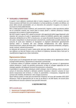 Andrea Checchi Programma Amministrativo 2017-2022 5
SVILUPPO
TUTELARE IL TERRITORIO
In questi 5 anni abbiamo mantenuto fede al nostro impegno di un PGT a crescita zero con
l’unica eccezione dell’Hotel che verrà realizzato in un’area periferica, al confine con Milano, nei
pressi dello svincolo autostradale con un intervento che consente il recupero e la messa in
sicurezza di un’area abbandonata.
Non si tratta quindi di nuove residenze, poli commerciali o logistici o altre speculazioni edilizie
ma di un’attività ricettiva che creerà posti di lavoro diretti e indiretti attraverso l’indotto
economico che un hotel a 4 stelle può generare.
Nel 2017 scadrà il vigente PGT e grazie ai principi e alle opportunità della Legge Regionale sulla
riduzione del consumo di suolo e rigenerazione urbana (n.31/2014), potremo dare completa
attuazione all’obiettivo di un PGT a crescita zero: un nuovo Strumento di governo del territorio
che vada a riequilibrare le attuali previsioni volumetriche, caratterizzato sia dalla riduzione del
consumo di suolo (con l’obiettivo di riassegnare le originarie destinazioni agricola/verde
sportiva ludico e ricreativa alle aree sottratte all’edificazione) che dalla rigenera-
zione/reinvenzione urbana declinata sotto i molteplici aspetti paesistico-ambientali, energetici,
sociali, inclusivi, culturali ed economici.
La riduzione del consumo di suolo è stata anche alla base della scelta, compiuta nel 2013, di
non edificare sul lato del Pratone verso via Martiri di Cefalonia, lasciando libera l’area per la
riqualificazione leggera ora in fase realizzativa.
Rigenerazione Urbana
Di pari passo con la salvaguardia del suolo è necessario procedere con la rigenerazione urbana
di quegli ambiti dismessi, tipicamente ex-industriali o commerciali.
È necessario dotarsi di politiche orientate alla valorizzazione dei processi di rigenerazione
urbana attraverso il quale sia possibile promuovere un’idea di sviluppo supportata da una
strategia spaziale e da adeguati strumenti di promozione e attuazione.
Si potrebbero in questo modo individuare ambiti strategici, linee di indirizzo, criteri e strumenti
comuni di intervento, finalizzati a delineare pratiche innovative e favorire i processi di riuso
(anche temporaneo) del territorio, in chiave di sostenibilità e innovazione, integrando temi
connessi alla mobilità, all’ambiente e allo sviluppo economico.
Quest’indirizzo politico è stato già concretamente intrapreso nel corso del mandato 2012-2017
attraverso i Piani di rigenerazione per le aree di via Buozzi e via XXV Aprile, ma occorre farsi
parte attiva nel ricercare e favorire nuovi possibili interventi.
IL NOSTRO OBIETTIVO
PGT a crescita zero:
lavorare per il recupero dell’esistente
promuovere progetti di rigenerazione urbana
 