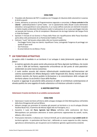 Andrea Checchi Programma Amministrativo 2017-2022 6
COSA FARE
• Procedere alla Revisione del PGT in scadenza con l’impegno di riduzione delle volumetrie in assenza
di diritti acquisiti
• Creare, attraverso un percorso di Programmazione negoziata e concertata, la Piazza centrale in Via
Libertà – pedonalizzandone il primo tratto - con lo spostamento della attuale scuola elementare
(obsoleta e senza giardino) in zona adiacente, in un nuovo edificio costruito con elementi innovativi
a ridotto impatto ambientale (Certificazione Leed), la realizzazione di un nuovo parcheggio interrato
nel piazzale del Comune, al fine di completare il Boulevard che da largo Volontari del Sangue finirà
in Viale De Gasperi
• Spostare il mercato di via Gramsci in Piazza della Pieve con riqualificazione della Piazza facendoci
parte attiva nella promozione di un Partenariato Pubblico Privato
• Colmare i “vuoti” del tessuto urbano della città con funzioni pubbliche:
- Parcheggio fronte Coop via Libertà: riqualificare l’area, coniugando l’esigenza di parcheggi con
quella di spazi verdi
- San Francesco
- Ex area traliccio tra via Olona e Ticino
UN TERRITORIO ATTRATTIVO
La nostra città è insediata in un territorio il cui sviluppo è stato fortemente segnato da due
fattori:
- la matrice agricola che grazie anche alla presenza del Parco Agricolo Sud Milano, che insiste
su oltre il 60% del territorio, rappresenta un’eccellenza sia dal punto di vista paesistico-
ambientale sia come risorsa economica;
- il ruolo cardine assunto dal sistema infrastrutturale caratterizzato dall’intersezione del
sistema autostradale (A1 Milano-Bologna) e delle Tangenziali (Est, Ovest), insieme alle due
direttrici storiche che hanno guidato la formazione e la concentrazione dello sviluppo del
territorio urbano: la via Emilia e l'asse della Paullese.
A questo si aggiunge la peculiarità della presenza di edifici di architettura contemporanea di
elevata qualità che sono oggetto di studio urbanistico e di interesse culturale e turistico.
IL NOSTRO OBIETTIVO
Valorizzare il nostro territorio in un ambito sovracomunale
COSA FARE
• Valorizzare il nostro territorio all'interno dello sviluppo strategico di Città Metropolitana nell’ambito
della Zona Omogenea del sud-est Milano
• Attivare sinergie con promotori di iniziative già presenti sul territorio o in via di sviluppo (Portale
Paullese Route 415, Il Cammino dei Monaci legato alla via Francigena, ecc.)
• Garantire il ruolo del Parco Agricolo Sud Milano nell’ottica della costituzione del Parco
Metropolitano con particolare attenzione al nostro patrimonio rappresentato da castelli, rocche,
abbazie, ville e cascine
• Promuovere interventi, in alleanza con i Comuni limitrofi, per la valorizzazione degli ambiti verdi del
territorio agricolo – in particolare del Parco Sud -, definendo un nuovo rapporto tra città, imprese,
agricoltura e alimentazione, per recuperare così la tradizione agricola e gastronomica esistente
 