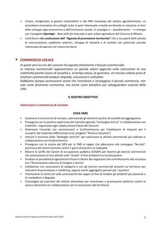 Andrea Checchi Programma Amministrativo 2017-2022 7
• Creare, rivolgendosi ai giovani imprenditori e alle PMI innovative del settore agroalimentare, un
ecosistema innovativo che colleghi tutte le parti interessate a livello territoriale in relazione ai temi
dello sviluppo agro-economico e dell’inclusione sociale, in analogia e – possibilmente – in sinergia
con il progetto OpenAgri - New skills for new jobs in peri-urban agricolture del Comune di Milano.
• Contribuire alla costituzione dell’ ”Agenzia di promozione territoriale” che si occuperà delle attività
di comunicazione, pubbliche relazioni, sviluppo di network e di contatti con potenziali aziende
interessate ad operare nel nostro territorio
COMMERCIO LOCALE
In questi anni la crisi dei consumi ha segnato fortemente il tessuto commerciale.
Le imprese commerciali rappresentano un grande valore aggiunto nella costruzione di una
collettività perché vivono di socialità e, al tempo stesso, la generano. Un tessuto urbano privo di
strutture commerciali produce degrado, insicurezza e solitudine.
Dobbiamo dunque promuovere azioni che incentivino e incoraggino il piccolo commercio, non
solo come fenomeno economico, ma anche come beneficio per salvaguardare vivacità della
città.
IL NOSTRO OBIETTIVO
Valorizzare il commercio di vicinato
COSA FARE
• Sostenere il commercio di vicinato, valorizzando gli elementi positivi di socialità ed aggregazione
• Proseguire con la positiva esperienza del mercato agricolo “Campagna Amica” in collaborazione con
Coldiretti , organizzato ogni sabato presso Piazza del Comune
• Potenziare l'accordo con commercianti e Confcommercio per l'istallazione di impianti per il
recupero del materiale differenziato (csd. progetto "Ricicla e Acquista")
• Istituire il concorso delle ”Botteghe storiche” per valorizzare le attività commerciali più radicate in
collaborazione con Confcommercio
• Proseguire con lo sconto del 50% per la TARI ai negozi che aderiscono alla campagna “No-slot”,
promossa dal nostro Comune contro il gioco d’azzardo e le ludopatie
• Ridurre le tariffe dei Canoni di occupazione pubblica (COSAP) per favorire gli esercizi commerciali
che promuovono la loro attività sulla “strada” al fine di favorire la socializzazione
• Studiare la possibilità di agevolazioni fiscali in favore dei negozianti che contribuiscono alla sicurezza
con l’illuminazione notturna di insegne e vetrine
• Collaborare con associazioni di categoria e con gli esercizi commerciali presenti sul territorio per
interventi di promozione e marketing, oppure eventi aggregativi pensati per i quartieri
• Promuovere la street art sulle saracinesche dei negozi al fine di rendere gli ambienti più piacevoli e
di combattere il degrado
• Coinvolgere gli esercenti del settore alimentare per incentivare e promuovere politiche contro lo
spreco alimentare (in collaborazione con le associazioni del territorio).
 