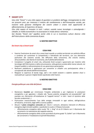 Andrea Checchi Programma Amministrativo 2017-2022 8
SMART CITY
Una città “Smart” è una città capace di guardare ai problemi dell’oggi, immaginando la città
nei prossimi anni, per innescare il motore del cambiamento e dell’innovazione sociale, per
investire nella gestione intelligente dei sistemi urbani e creare reali opportunità di
efficientamento, di risparmio e di lavoro.
Una città capace di innovare in tutti i settori, usando nuove tecnologie e coinvolgendo i
cittadini, le realtà economiche e le associazioni in modo attivo e dinamico.
San Donato “Smart city” significa anche città in cui si incontrano culture diverse: città
dell’intercultura e della convivenza di pace.
IL NOSTRO OBIETTIVO
Da Smart city a Smart Land
COSA FARE
• Favorire l’evoluzione da smart city a smart land creando un ambito territoriale con politiche diffuse
e condivise per aumentare la competitività e l’attrattività del territorio, con una attenzione
particolare alla coesione sociale, alla diffusione della conoscenza, alla crescita creativa,
all’accessibilità e alla libertà di movimento, alla fruibilità dell’ambiente
• Completare il progetto di smart city, utilizzando fondi europei e governativi per investire nelle
tecnologie dell'informazione e della comunicazione, nella gestione oculata delle risorse naturali, nei
trasporti pubblici e nella promozione di una governance partecipativa
• Realizzare piattaforme e applicazioni per consentire ai cittadini una partecipazione attiva e
consapevole alle attività dell’Amministrazione
• Mappare la copertura di banda larga, wifi e reti mobili esistenti e stabilire obiettivi chiari e
realizzabili per superare il digital divide soprattutto nelle frazioni.
IL NOSTRO OBIETTIVO
Energia pulita per una città del futuro
COSA FARE
• Mantenere incentivi per minimizzare l’impatto ambientale o per migliorare le prestazioni
energetiche e per agevolare i cittadini alle “buone pratiche energetiche ed ecosostenibili” (ad
esempio con riferimento all’installazione di “cappotti termici” in tutti i lavori di ripristino delle
facciate condominiali…)
• Promuovere massicciamente l’uso delle energie rinnovabili in ogni settore, dall’agricoltura
all’industria, al terziario, dagli edifici ai servizi pubblici
• Attuare il piano energetico comunale per ridurre i consumi, attraverso interventi di efficienza
energetica degli immobili pubblici, soprattutto le scuole e il Palazzo Comunale:
- efficientamento energetico della scuola “M. L. King” di via Di Vittorio con il rifacimento dei
serramenti e la realizzazione del cappotto esterno;
- efficientamento energetico della scuola secondaria di primo grado “G. Galilei” con il rifacimento
dei serramenti e l’installazione di pannelli fotovoltaici.
 