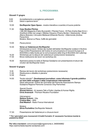 IL PROGRAMMA
Giovedì 11 giugno
9.00 Accreditamento e accoglienza partecipanti
9.30 Saluti e apertura lavori
10.00 DevReporter Open Space - mostra interattiva e scambio di buone pratiche
11.30 Case Studies Pitches
▪ ME-MO Magazine (Fabio Bucciarelli) ▪ Planeta Futuro - El Pais (Carlos Bajo Erro) ▪
OneWord (Ellen de Lange) ▪ Médias Citoyens (Thierry Borde) ▪ Seedversity - Wired
(Marco Boscolo) ▪ Annuaire Médiacat (Elisenda Rovira) ▪ Altermonde (Andrea
Paracchini)
Modera: Bianca La Placa, Caffè dei giornalisti
13.00 Pausa pranzo
14.30 Verso un Vademecum DevReporter
Introduzione ai lavori: Sintesi dei risultati dell’atelier DevReporter svoltosi in Burkina
Faso (LVIA) Presentazione del Codice di comunicazione di Concord Europe e di
DOCHAS) e della Guida per la comunicazione delle Ong di IDLEAKS (Siri Lijfering).
15.30 Workshops per la stesura del vademecum (preiscrizione necessaria)
17.30 Breve restituzione dei lavori nei workshop ore
19.30 Apericena presso la sede di Stampa Subalpina con presentazione di alcuni dei
vincitori del DevReporter Grant.
Venerdì 12 giugno
9.30 Ripresa del lavoro dei workshops (preiscrizione necessaria)
11.30 Restituzione e dibattito in plenaria
12.30 Pranzo
14.00 Tavola rotonda**: Development journalism: come informare il grande pubblico
sui temi dello sviluppo e della cooperazione internazionale
Saluti istituzionali: Ordine dei Giornalisti del Piemonte Associazione Stampa
Subalpina Regione Piemonte Consorzio Ong Piemontesi
Special Guests:
Ahmad Ashour - Al Jazeera Talk e Public Liberties & Human Rights
Chris Arsenault - Thomson Reuters Foundation
Intervengono:
Stefano Arduini - Vita
Cristina Mas – ARA
Ziad Maalouf - Radio France International
Modera:
Silvia Pochettino DevReporter Network
17.30: Presentazione del Vademecum e chiusura lavori
** Per i giornalisti sono riconosciuti 4 Crediti Formativi. E’ necessaria l’iscrizione tramite la
piattaforma SIGeF
______________________________________________________________________________
Per info e iscrizioni: comunicazione@ongpiemonte.it, 3469546862
https://piemontedevreporter.wordpress.com/
 