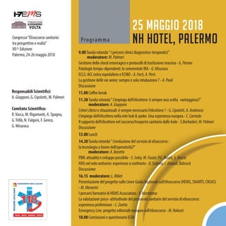 Congresso“Elisoccorso sanitario:
tra prospettive e realtà”
VII^ Edizione
Palermo, 24-26 maggio 2018
Programma
25 maggio 2018
NH Hotel, Palermo
9.00Tavola rotonda“ I percorsi clinici diagnostico-terapeutici”
moderatore: M.Palmeri
Gestione dello shock emorragico e protocolli di trasfusione massiva - G.Perone
Patologie tempo-dipendenti: le cenerentole IRA - G.Misuraca
ECLS: ACC extra ospedaliero e ECMO - A.Forti,A.Peris
La gestione delle vie aeree: sempre e solo intubazione ? - A.Paoli
Discussione
11.00 Coffee break
11.30 Tavola rotonda“ L’impiego dell’elicottero: è sempre una scelta vantaggiosa?”
moderatore: A.Giupponi
Criteri clinici e situazionali: è sempre necessario l’elicottero ? -G.Cipolotti,A.Andreassi
L’impiego dell’elicottero nella rete hub & spoke. Una esperienza europea -C.Carriedo
Il supporto dell’elicottero nel soccorso/trasporto sanitario dalle Isole -S.Barbadori,M.Palmeri
Discussione
13.00 Lunch
14.30Tavola rotonda“ L’evoluzione del servizio di elisoccorso :
la tecnologia a favore dell’operatività?”
moderatore: A.Baratta
PBN: attualità e sviluppo possibile - S.Soley,M.Fozzer,P.G.Rosati,S.Veccia
NVG nel volo notturno: esperienze a confronto - D.Subrero,I.Airaudi,Babcock
Discussione
16.15 moderatore: L.Mileti
Presentazione del progetto sulle Linee Guida Nazionali sull’elisoccorso (HEMS, SIAARTI, CNSAS)
- M.Menarini
I percorsi formativi di HEMS Association - F.Martorana
La valutazione psico- attitudinale del personale sanitario del servizio di elisoccorso:
esperienza preliminare - C.Zaetta
Emergency Live: progetto editoriale europeo sull’elisoccorso -M.Robusti
18.00 Conclusioni e questionario ECM
Responsabili Scientifici:
A. Giupponi, G. Cipolotti, M. Palmeri
Comitato Scientifico:
R.Vacca, M. Rigamonti, A. Spagna,
G.Trillò, N. Fulgoni, F. Genco,
G. Misuraca
 