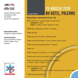 Congresso“Elisoccorso sanitario:
tra prospettive e realtà”
VII^ Edizione
Palermo, 24-26 maggio 2018
Programma
26 maggio 2018
NH Hotel, Palermo
QuotaVenti : vent’anni di S.E.U.S. 118
9.00 Tavola rotonda “ Emergenza migranti: le sinergie tra Enti”
moderatore: M.Palmeri
relatori: A.Candela,A.Corsaro,F.Bongiorno,A.Cirianni
10.30 ECMO, la collaborazione con ISMETT-A.Arcadipane
11.00 Coffee break
11.30 La nascita del 118 in Sicilia - P.Vanadia,E.Barbanà
12.00 Le quattro Centrali Operative - F.Genco,G.Misuraca,D.Runci,I.Bartoli
13.10 La formazione del personale sanitario- A.Giarratano
13.30 Lunch
14.30 L' evoluzione del 118 a Sistema - S.Lio,L.DiLiberti,R.Colletti
15.15 Elisoccorso notturno: un volo lungo 25 anni-M.Palmeri
15.45 Il ruolo dell'infermiere in Centrale Operativa e in Elicottero
- R.Setticasi,C.Alaimo,V.Andaloro,G.Triolo
16.15 Tavola Rotonda“La sfida del G7”
moderatore: D.Runci
relatori: P.Lizio,G.Boscaino,M.Finocchiaro,I.MannucciBenincasa,V.Tonei,M.C.Librizzi
17.30 Discussione e chiusura lavori
Responsabili Scientifici:
A. Giupponi, G. Cipolotti, M. Palmeri
Comitato Scientifico:
R.Vacca, M. Rigamonti, A. Spagna,
G.Trillò, N. Fulgoni, F. Genco,
G. Misuraca
 