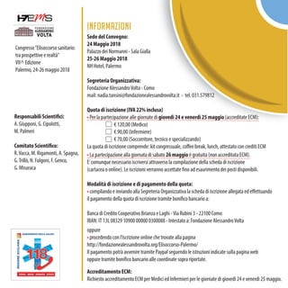 Congresso“Elisoccorso sanitario:
tra prospettive e realtà”
VII^ Edizione
Palermo, 24-26 maggio 2018
INFORMAZIONI
Sede del Convegno:
24 Maggio 2018
Palazzo dei Normanni - Sala Gialla
25-26 Maggio 2018
NH Hotel, Palermo
Segreteria Organizzativa:
Fondazione AlessandroVolta - Como
mail: nadia.tansini@fondazionealessandrovolta.it - tel. 031.579812
Quota di iscrizione (IVA 22% inclusa)
• Per la partecipazione alle giornate di giovedì 24 e venerdì 25 maggio (accreditate ECM):
€ 120,00 (Medico)
€ 90,00 (Infermiere)
€ 70,00 (Soccorritore, tecnico e specializzando)
La quota di iscrizione comprende: kit congressuale, coffee break, lunch, attestato con crediti ECM
• La partecipazione alla giornata di sabato 26 maggio è gratuita (non accreditata ECM).
E’comunque necessario iscriversi attraverso la compilazione della scheda di iscrizione
(cartacea o online). Le iscrizioni verranno accettate fino ad esaurimento dei posti disponibili.
Modalità di iscrizione e di pagamento della quota:
• compilando e inviando alla Segreteria Organizzativa la scheda di iscrizione allegata ed effettuando
il pagamento della quota di iscrizione tramite bonifico bancario a:
Banca di Credito Cooperativo Brianza e Laghi -Via Rubini 3 - 22100 Como
IBAN: IT 13L 08329 10900 00000 0300088 - Intestato a: Fondazione AlessandroVolta
oppure
• procedendo con l’iscrizione online che trovate alla pagina
http://fondazionealessandrovolta.org/Elisoccorso-Palermo/
Il pagamento potrà avvenire tramite Paypal seguendo le istruzioni indicate sulla pagina web
oppure tramite bonifico bancario alle coordinate sopra riportate.
Accreditamento ECM:
Richiesto accreditamento ECM per Medici ed Infermieri per le giornate di giovedì 24 e venerdì 25 maggio.
Responsabili Scientifici:
A. Giupponi, G. Cipolotti,
M. Palmeri
Comitato Scientifico:
R.Vacca, M. Rigamonti, A. Spagna,
G.Trillò, N. Fulgoni, F. Genco,
G. Misuraca
 