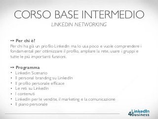 ➙ Per chi è?
Per chi ha già un proﬁlo LinkedIn ma lo usa poco e vuole comprendere i
fondamentali per ottimizzare il proﬁlo, ampliare la rete, usare i gruppi e
tutte le più importanti funzioni.
➙ Programma
• Linkedin Scenario
• Il personal branding su LinkedIn
• Il proﬁlo personale efﬁcace
• Le reti su LinkedIn
• I contenuti
• LinkedIn per le vendite, il marketing e la comunicazione
• Il piano personale
CORSO BASE INTERMEDIO
LINKEDIN NETWORKING
 