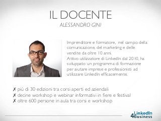✗ più di 30 edizioni tra corsi aperti ed aziendali 
✗ decine workshop e webinar informativi in ﬁere e festival 
✗ oltre 600 persone in aula tra corsi e workshop
IL DOCENTE
ALESSANDRO GINI
Imprenditore e formatore, nel campo della
comunicazione, del marketing e delle
vendite da oltre 10 anni.
Attivo utilizzatore di LinkedIn dal 2010, ha
sviluppato un programma di formazione
per aiutare imprese e professionisti ad
utilizzare LinkedIn efﬁcacemente.
 