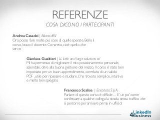 REFERENZE
COSA DICONO I PARTECIPANTI
Andrea Casadei | BilanciaRSI
Ora posso fare molte più cose di quelle sperate. Bello il
corso, bravo il docente. Concreto, cioè quello che
serve.
Francesco Scalise  | Encodata S.p.A.
Parlare di questo corso è difﬁcile… E’ un po’ come
confessare a qualche collega la strada senza trafﬁco che
si percorre per arrivare prima in ufﬁcio!
Gianluca Gualtieri | LL little and large solutions srl
Mi ha permesso di migliorare il mio posizionamento personale,
aziendale, oltre alla buona gestione del mezzo. Il corso è stato ben
impostato per un buon apprendimento, correlato di un valido
PDF , utile per ripassare e studiare. L’ho trovato semplice, intuitivo
e molto ben spiegato.
 