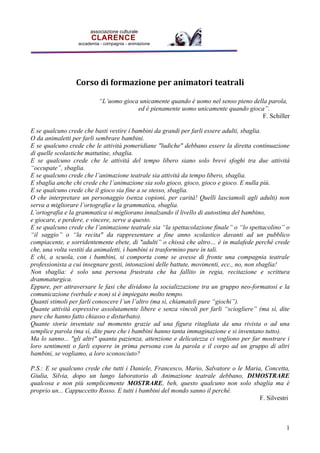 associazione culturale
                        CLARENCE
                  accademia - compagnia - animazione




                 Corso di formazione per animatori teatrali

                           Luomo gioca unicamente quando  uomo nel senso pieno della parola,
                                        ed  pienamente uomo unicamente quando gioca.
                                                                                      F. Schiller

E se qualcuno crede che basti vestire i bambini da grandi per farli essere adulti, sbaglia.
O da animaletti per farli sembrare bambini.
E se qualcuno crede che le attivit pomeridiane "ludiche" debbano essere la diretta continuazione
di quelle scolastiche mattutine, sbaglia.
E se qualcuno crede che le attivit del tempo libero siano solo brevi sfoghi tra due attivit
occupate, sbaglia.
E se qualcuno crede che lanimazione teatrale sia attivit da tempo libero, sbaglia.
E sbaglia anche chi crede che lanimazione sia solo gioco, gioco, gioco e gioco. E nulla pi.
E se qualcuno crede che il gioco sia fine a se stesso, sbaglia.
O che interpretare un personaggio (senza copioni, per carit! Quelli lasciamoli agli adulti) non
serva a migliorare lortografia e la grammatica, sbaglia.
Lortografia e la grammatica si migliorano innalzando il livello di autostima del bambino,
e giocare, e perdere, e vincere, serve a questo.
E se qualcuno crede che lanimazione teatrale sia la spettacolazione finale o lo spettacolino o
il saggio o la recita" da rappresentare a fine anno scolastico davanti ad un pubblico
compiacente, e sorridentemente ebete, di "adulti o chiss che altro  in malafede perch crede
che, una volta vestiti da animaletti, i bambini si trasformino pure in tali.
E chi, a scuola, con i bambini, si comporta come se avesse di fronte una compagnia teatrale
professionista a cui insegnare gesti, intonazioni delle battute, movimenti, ecc., no, non sbaglia!
Non sbaglia:  solo una persona frustrata che ha fallito in regia, recitazione e scrittura
drammaturgica.
Eppure, per attraversare le fasi che dividono la socializzazione tra un gruppo neo-formatosi e la
comunicazione (verbale e non) si  impiegato molto tempo.
Quanti stimoli per farli conoscere lun laltro (ma s, chiamateli pure giochi).
Quante attivit espressive assolutamente libere e senza vincoli per farli sciogliere (ma s, dite
pure che hanno fatto chiasso e disturbato).
Quante storie inventate sul momento grazie ad una figura ritagliata da una rivista o ad una
semplice parola (ma s, dite pure che i bambini hanno tanta immaginazione e si inventano tutto).
Ma lo sanno... "gli altri" quanta pazienza, attenzione e delicatezza ci vogliono per far mostrare i
loro sentimenti o farli esporre in prima persona con la parola e il corpo ad un gruppo di altri
bambini, se vogliamo, a loro sconosciuto?

P.S.: E se qualcuno crede che tutti i Daniele, Francesco, Mario, Salvatore o le Maria, Concetta,
Giulia, Silvia, dopo un lungo laboratorio di Animazione teatrale debbano, DIMOSTRARE
qualcosa e non pi semplicemente MOSTRARE, beh, questo qualcuno non solo sbaglia ma 
proprio un... Cappuccetto Rosso. E tutti i bambini del mondo sanno il perch.
                                                                                     F. Silvestri



                                                                                                 1
 