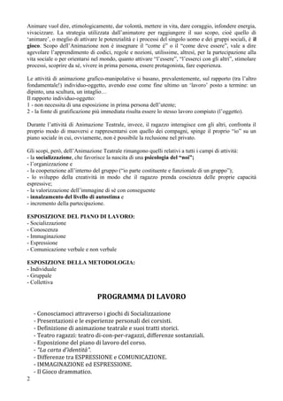 Animare vuol dire, etimologicamente, dar volont, mettere in vita, dare coraggio, infondere energia,
vivacizzare. La strategia utilizzata dallanimatore per raggiungere il suo scopo, cio quello di
animare, o meglio di attivare le potenzialit e i processi del singolo uomo e dei gruppi sociali,  il
gioco. Scopo dellAnimazione non  insegnare il come  o il come deve essere, vale a dire
agevolare lapprendimento di codici, regole e nozioni, utilissime, altres, per la partecipazione alla
vita sociale o per orientarsi nel mondo, quanto attivare lessere, lesserci con gli altri, stimolare
processi, scoprire da s, vivere in prima persona, essere protagonista, fare esperienza.

Le attivit di animazione grafico-manipolative si basano, prevalentemente, sul rapporto (tra laltro
fondamentale!) individuo-oggetto, avendo esse come fine ultimo un lavoro posto a termine: un
dipinto, una scultura, un intaglio
Il rapporto individuo-oggetto:
1 - non necessita di una esposizione in prima persona dellutente;
2 - la fonte di gratificazione pi immediata risulta essere lo stesso lavoro compiuto (loggetto).

Durante lattivit di Animazione Teatrale, invece, il ragazzo interagisce con gli altri, confronta il
proprio modo di muoversi e rappresentarsi con quello dei compagni, spinge il proprio io su un
piano sociale in cui, ovviamente, non  possibile la reclusione nel privato.

Gli scopi, per, dellAnimazione Teatrale rimangono quelli relativi a tutti i campi di attivit:
- la socializzazione, che favorisce la nascita di una psicologia del noi;
- lorganizzazione e
- la cooperazione allinterno del gruppo (io parte costituente e funzionale di un gruppo);
- lo sviluppo della creativit in modo che il ragazzo prenda coscienza delle proprie capacit
espressive;
- la valorizzazione dellimmagine di s con conseguente
- innalzamento del livello di autostima e
- incremento della partecipazione.

ESPOSIZIONE DEL PIANO DI LAVORO:
- Socializzazione
- Conoscenza
- Immaginazione
- Espressione
- Comunicazione verbale e non verbale

ESPOSIZIONE DELLA METODOLOGIA:
- Individuale
- Gruppale
- Collettiva

                                PROGRAMMA DI LAVORO

    - Conosciamoci attraverso i giochi di Socializzazione
    - Presentazioni e le esperienze personali dei corsisti.
    - Definizione di animazione teatrale e suoi tratti storici.
    - Teatro ragazzi: teatro di-con-per-ragazzi, differenze sostanziali.
    - Esposizione del piano di lavoro del corso.
    - "La carta d'identit".
    - Differenze tra ESPRESSIONE e COMUNICAZIONE.
    - IMMAGINAZIONE ed ESPRESSIONE.
    - Il Gioco drammatico.
2
 