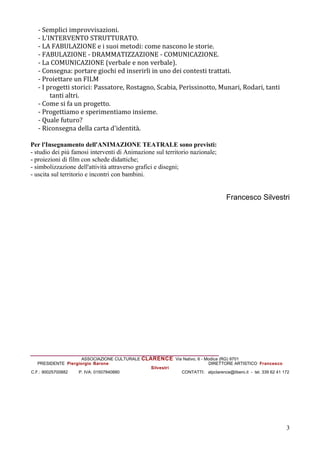 - Semplici improvvisazioni.
   - L'INTERVENTO STRUTTURATO.
   - LA FABULAZIONE e i suoi metodi: come nascono le storie.
   - FABULAZIONE - DRAMMATIZZAZIONE - COMUNICAZIONE.
   - La COMUNICAZIONE (verbale e non verbale).
   - Consegna: portare giochi ed inserirli in uno dei contesti trattati.
   - Proiettare un FILM
   - I progetti storici: Passatore, Rostagno, Scabia, Perissinotto, Munari, Rodari, tanti
        tanti altri.
   - Come si fa un progetto.
   - Progettiamo e sperimentiamo insieme.
   - Quale futuro?
   - Riconsegna della carta d'identit.

Per l'Insegnamento dell'ANIMAZIONE TEATRALE sono previsti:
- studio dei pi famosi interventi di Animazione sul territorio nazionale;
- proiezioni di film con schede didattiche;
- simbolizzazione dell'attivit attraverso grafici e disegni;
- uscita sul territorio e incontri con bambini.


                                                                                  Francesco Silvestri




_____________________________________________
                     ASSOCIAZIONE CULTURALE CLARENCE Via Nativo, 6 - Modica (RG) 9701
   PRESIDENTE Piergiorgio Barone                                      DIRETTORE ARTISTICO Francesco
                                               Silvestri
C.F.: 90025700882  P. IVA: 01507840880                   CONTATTI: atpclarence@libero.it - tel. 339 62 41 172




                                                                                                           3
 