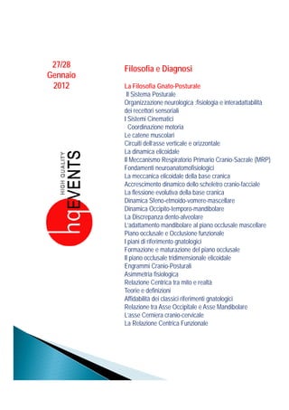 27/28    Filosofia e Diagnosi
Gennaio
 2012     La Filosofia Gnato-Posturale
           Il Sistema Posturale
          Organizzazione neurologica :fisiologia e interadattabilità
          dei recettori sensoriali
          I Sistemi Cinematici
            Coordinazione motoria
          Le catene muscolari
          Circuiti dell’asse verticale e orizzontale
          La dinamica elicoidale
          Il Meccanismo Respiratorio Primario Cranio-Sacrale (MRP)
          Fondamenti neuroanatomofisiologici
          La meccanica elicoidale della base cranica
          Accrescimento dinamico dello scheletro cranio-facciale
          La flessione evolutiva della base cranica
          Dinamica Sfeno-etmoido-vomere-mascellare
          Dinamica Occipito-temporo-mandibolare
          La Discrepanza dento-alveolare
          L’adattamento mandibolare al piano occlusale mascellare
          Piano occlusale e Occlusione funzionale
          I piani di riferimento gnatologici
          Formazione e maturazione del piano occlusale
          Il piano occlusale tridimensionale elicoidale
          Engrammi Cranio-Posturali
          Asimmetria fisiologica
          Relazione C t i t mito e realtà
          R l i         Centrica tra it         ltà
          Teorie e definizioni
          Affidabilità dei classici riferimenti gnatologici
          Relazione tra Asse Occipitale e Asse Mandibolare
          L’asse Cerniera cranio-cervicale
          La Relazione Centrica Funzionale
 