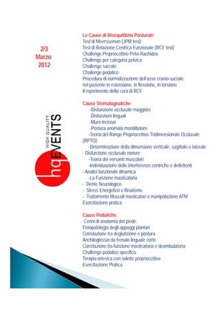 Le Cause di Disequilibrio Posturale
        Test di Meersseman (JPM test)
  2/3   Test di Relazione Centrica Funzionale (RCF test)
        Challenge Propriocettivo Pelvi-Rachideo
Marzo   Challenge per categoria pelvica
 2012   Challenge sacrale
        Challenge podalico
        Procedura di normalizzazione dell’asse cranio-sacrale
        nel paziente in estensione, in flessione, in torsione
        Il reperimento della cera di RCF

        Cause Stomatognatiche
            -Disfunzione occlusale maggiore
            -Disfunzioni linguali
            -Muro incisivo
            -Postura anomala mandibolare
           -Teoria del Range Propriocettivo Tridimensionale Occlusale
                            g     p
        (RPTO)
           -Determinazione della dimensione verticale, sagittale e laterale
        - Disfunzione occlusale minore
           -Teoria dei versanti muscolari
           -Individuazione delle interferenze centriche e deflettenti
        - Analisi funzionale dinamica
           -La Funzione masticatoria
        - Dente Neurologico
        - Stress Energetico e Bruxismo
        - Trattamento Muscoli masticatori e manipolazione ATM
        Esercitazione pratica

        Cause Podaliche
         Cenni di anatomia del piede
        Fisiopatologia degli appoggi plantari
        Correlazione tra deglutizione e postura
        Anchiloglossia da frenulo linguale corto
        Correlazione tra funzione masticatoria e deambulatoria
        Challenge podalico specifico
        Ch ll         d li       ifi
        Terapia ortesica con solette propriocettive
        Esercitazione Pratica
 