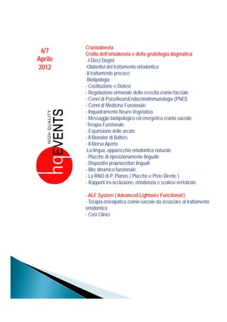 Craniodonzia
 6/7     Crollo dell’ortodonzia e della gnatologia dogmatica
Aprile    -I Dieci Dogmig
2012     -Obbiettivi del trattamento ortodontico
         -Il trattamento precoce
         -Biotipologia
         - Costituzione e Diatesi
         - Regolazione ormonale della crescita cranio-facciale
         - Cenni di PsicoNeuroEndocrinoImmunologia (PNEI)
         - Cenni di Medicina Funzionale
         - Inquadramento Neuro-Vegetativo
         - Messaggio biotipologico ed energetica cranio-sacrale
         -Terapia Funzionale
         - Espansione delle arcate
         - Il Bionator di Balters
         - Il Morso Aperto
         -La lingua, apparecchio ortodontico naturale
         - Placche di riposizionamento linguale
         - Dispositivi propriocettori linguali
         - Bite dinamico funzionale
         - La RNO di P. Planas ( Placche e Piste Dirette )
         -RRapporti tra occlusione, ortodonzia e scoliosii vertebrale
                    ti t    l i          t d i      li        t b l

         - ALF System ( Advanced Lightwire Functional )
         - Terapia osteopatica cranio-sacrale da associare al trattamento
         ortodontico
         - Casi Clinici
 