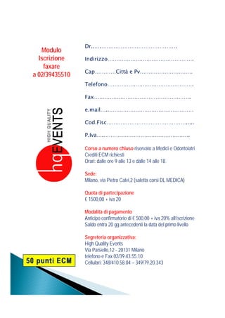 Dr..….…………………………………….
   Modulo
  Iscrizione    Indirizzo………………………………………….
    faxare
                Cap…………Città e Pv…………………………
a 02/39435510
                Telefono………………………………………….

                Fax……………………………………………….

                e.mail…..…………………………………………

                Cod.Fisc……………………………………….....

                P.Iva….………………………………………….

                Corso a numero chiuso riservato a Medici e Odontoiatri
                Crediti ECM richiesti
                Orari: dalle ore 9 alle 13 e dalle 14 alle 18.

                Sede:
                Milano, via Pietro Calvi,2 (saletta corsii DL MEDICA)
                Mil      i Pi t C l i 2 ( l tt

                Quota di partecipazione
                € 1500,00 + iva 20

                Modalità di pagamento
                Anticipo confirmatorio di € 500 00 + iiva 20% all’iscri ione
                                            500,00      a     all’iscrizione
                Saldo entro 20 gg antecedenti la data del primo livello

                Segreteria organizzativa:
                High Quality Events
                Via Paisiello,12 - 20131 Milano
                telefono e Fax 02/39 43 55 10
                                02/39.43.55.10
                Cellulari: 348/410.58.04 – 349/79.20.343
 