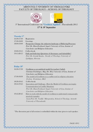 ARISTOTLE UNIVERSITY OF THESSALONIKI
FACULTY OF THEOLOGY – SCHOOL OF THEOLOGY
PAGE 1 OF 2
3rd
International Conference on “Credition Applied”, Thessaloniki 2015
17th
& 18th
September
Thursday 17th
16:30-17:30 Registration
17:30-18:00 Greetings
18:00-19:00 Perspective Change: the unknown landscape of Believing Processes
Prof. Dr. Hans-Ferdinard Angel, University of Graz, Insitute of
Catechetics and Religious Education
19:00-19:15 Coffee-break
19:15-20:15 Faith and believing: Questions of dissonance and (in)stability?
Prof. Dr. Gerjolj Stanko, Faculty of Theology, University of
Ljubljajna, Slovenia
Friday 18th
16:30-17:30 Creditions as an analytical model for teachers‘ beliefs
Christian Feichtinger, Mag. Dr. MA, University of Graz, Insitute of
Catechetics and Religious Education
17:30-18:30 The model of Creditions as a conflict tool in religious education
Evelyne Fössleitner, BEd
18:30-18:45 Coffee-break
18:45-19:45 Innovation and Challenge: How the Model of Credition can inspire
Communication in Conflict Situations
Prof. Dr. Hans-Ferdinard Angel, University of Graz, Insitute of
Catechetics and Religious Education
19:45-20:45 How to work with the model of credition to understand young people:
practical examples
Assist.Prof. Dr. Vasiliki Mitropoulou, School of Theology, Aristotle
University of Thessaloniki
*The discussion part of all sessions is embedded within the time given to each speaker.
 