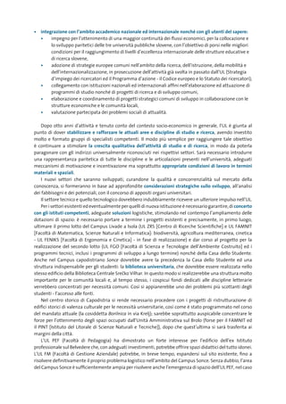 •	 integrazione	con	l’ambito	accademico	nazionale	ed	internazionale	nonché	con	gli	utenti	del	sapere:
   •	   impegno per l’ottenimento di una maggior continuità dei flussi economici, per la collocazione e
        lo sviluppo paritetici delle tre università pubbliche slovene, con l’obiettivo di porsi nelle migliori
        condizioni per il raggiungimento di livelli d’eccellenza internazionale delle strutture educative e
        di ricerca slovene,
   •	   adozione di strategie europee comuni nell’ambito della ricerca, dell’istruzione, della mobilità e
        dell’internazionalizzazione, in prosecuzione dell’attività già svolta in passato dall’UL (Strategia
        d’impiego dei ricercatori ed il Programma d’azione - il Codice europeo e lo Statuto dei ricercatori),
   •	   collegamento con istituzioni nazionali ed internazionali affini nell’elaborazione ed attuazione di
        programmi di studio nonché di progetti di ricerca e di sviluppo comuni,
   •	   elaborazione e coordinamento di progetti strategici comuni di sviluppo in collaborazione con le
        strutture economiche e le comunità locali,
   •	   valutazione partecipata dei problemi sociali di attualità.

    Dopo otto anni d’attività e tenuto conto del contesto socio-economico in generale, l’UL è giunta al
punto di dover stabilizzare	 e	 rafforzare	 le	 attuali	 aree	 e	 discipline	 di	 studio	 e	 ricerca, avendo investito
molto e formato gruppi di specialisti competenti. Il modo più semplice per raggiungere tale obiettivo
è continuare a stimolare la	 crescita	 qualitativa	 dell’attività	 di	 studio	 e	 di	 ricerca, in modo da poterla
paragonare con gli indirizzi universalmente riconosciuti nei rispettivi settori. Sarà necessario introdurre
una rappresentanza paritetica di tutte le discipline e le articolazioni presenti nell’università, adeguati
meccanismi di motivazione e incentivazione ma soprattutto appropriate	condizioni	di	lavoro	in	termini	
materiali	e	spaziali.
    I nuovi settori che saranno sviluppati, curandone la qualità e concorrenzialità sul mercato della
conoscenza, si formeranno in base ad approfondite considerazioni	strategiche	sullo	sviluppo, all’analisi
dei fabbisogni e dei potenziali, con il concorso di appositi organi universitari.
    Il settore tecnico e quello tecnologico dovrebbero indubbiamente ricevere un ulteriore impulso nell’UL.
    Per i settori esistenti ed eventualmente per quelli di nuova istituzione è necessario garantire, di concerto
con	gli	istituti	competenti, adeguate soluzioni	logistiche, stimolando nel contempo l’ampliamento delle
dotazioni di spazio: è necessario portare a termine i progetti esistenti e precisamente, in primo luogo,
ultimare il primo lotto del Campus Livade a Isola (UL ZRS [Centro di Ricerche Scientifiche] e UL FAMNIT
[Facoltà di Matematica, Scienze Naturali e Informatica]: biodiversità, agricoltura mediterranea, cinetica
- UL FENIKS [Facoltà di Ergonomia e Cinetica] - in fase di realizzazione) e dar corso al progetto per la
realizzazione del secondo lotto (UL FGO [Facoltà di Scienza e Tecnologie dell’Ambiente Costruito] ed i
programmi tecnici, inclusi i programmi di sviluppo a lungo termine) nonché della Casa dello Studente.
Anche nel Campus capodistriano Sonce dovrebbe avere la precedenza la Casa dello Studente ed una
struttura indispensabile per gli studenti: la biblioteca	universitaria, che dovrebbe essere realizzata nello
stesso edificio della Biblioteca Centrale SreËko Vilhar. In questo modo si realizzerebbe una struttura molto
importante per le comunità locali e, al tempo stesso, i cospicui fondi dedicati alle discipline letterarie
verrebbero concentrati per necessità comuni. Così si appianerebbe uno dei problemi più scottanti degli
studenti - l’accesso alle fonti.
    Nel centro storico di Capodistria si rende necessario procedere con i progetti di ristrutturazione di
edifici storici di valenza culturale per le necessità universitarie, così come è stato programmato nel corso
del mandato attuale (la cosiddetta Borilnica in via Krelj); sarebbe soprattutto auspicabile concentrare le
forze per l’ottenimento degli spazi occupati dall’Unità Amministrativa sul Brolo (forse per il FAMNIT ed
il PINT [Istituto del Litorale di Scienze Naturali e Tecniche]), dopo che quest’ultima si sarà trasferita ai
margini della città.
    L’UL PEF (Facoltà di Pedagogia) ha dimostrato un forte interesse per l’edificio dell’ex Istituto
professionale sul Belvedere che, con adeguati investimenti, potrebbe offrire spazi didattici del tutto idonei.
L’UL FM (Facoltà di Gestione Aziendale) potrebbe, in breve tempo, espandersi sul sito esistente, fino a
risolvere definitivamente il proprio problema logistico nell’ambito del Campus Sonce. Senza dubbio, l’area
del Campus Sonce è sufficientemente ampia per risolvere anche l’emergenza di spazio dell’UL PEF, nel caso
 