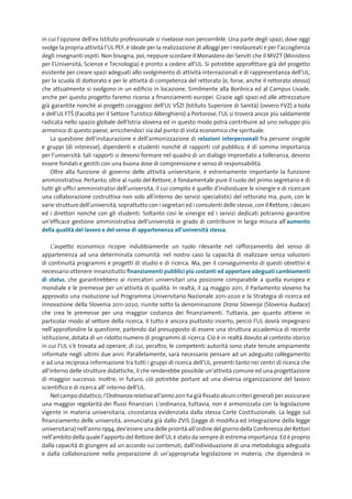 in cui l’opzione dell’ex Istituto professionale si rivelasse non percorribile. Una parte degli spazi, dove oggi
svolge la propria attività l’UL PEF, è ideale per la realizzazione di alloggi per i neolaureati e per l’accoglienza
degli insegnanti ospiti. Non bisogna, poi, neppure scordare il Monastero dei Serviti che il MVZT (Ministero
per l’Università, Scienze e Tecnologia) è pronto a cedere all’UL. Si potrebbe approfittare già del progetto
esistente per creare spazi adeguati allo svolgimento di attività internazionali e di rappresentanza dell’UL,
per la scuola di dottorato e per le attività di competenza del rettorato (e, forse, anche il rettorato stesso)
che attualmente si svolgono in un edificio in locazione. Similmente alla Borilnica ed al Campus Livade,
anche per questo progetto faremo ricorso a finanziamenti europei. Grazie agli spazi ed alle attrezzature
già garantite nonché ai progetti coraggiosi dell’UL V©ZI (Istituto Superiore di Sanità) (ovvero FVZ) a Isola
e dell’UL FT© (Facoltà per il Settore Turistico Alberghiero) a Portorose, l’UL si troverà ancor più saldamente
radicata nello spazio globale dell’Istria slovena ed in questo modo potrà contribuire ad uno sviluppo più
armonico di questo paese, arricchendoci sia dal punto di vista economico che spirituale.
    La questione dell’instaurazione e dell’armonizzazione di relazioni	 interpersonali fra persone singole
e gruppi (di interesse), dipendenti e studenti nonché di rapporti col pubblico, è di somma importanza
per l’università: tali rapporti si devono formare nel quadro di un dialogo improntato a tolleranza, devono
essere fondati e gestiti con una buona dose di comprensione e senso di responsabilità.
    Oltre alla funzione di governo delle attività universitarie, è estremamente importante la funzione
amministrativa. Pertanto, oltre al ruolo del Rettore, è fondamentale pure il ruolo del primo segretario e di
tutti gli uffici amministrativi dell’università, il cui compito è quello d’individuare le sinergie e di ricercare
una collaborazione costruttiva non solo all’interno dei servizi specialistici del rettorato ma, pure, con le
varie strutture dell’università, soprattutto con i segretari ed i consulenti delle stesse, con il Rettore, i decani
ed i direttori nonché con gli studenti. Soltanto così le sinergie ed i servizi dedicati potranno garantire
un’efficace gestione amministrativa dell’università in grado di contribuire in larga misura all’aumento
della	qualità	del	lavoro	e	del	senso	di	appartenenza	all’università	stessa.

     L’aspetto economico ricopre indubbiamente un ruolo rilevante nel rafforzamento del senso di
appartenenza ad una determinata comunità: nel nostro caso la capacità di realizzare senza soluzioni
di continuità programmi e progetti di studio e di ricerca. Ma, per il conseguimento di questi obiettivi è
necessario ottenere innanzitutto finanziamenti	pubblici	più	costanti	ed	apportare	adeguati	cambiamenti	
di	 status, che garantirebbero ai ricercatori universitari una posizione comparabile a quella europea e
mondiale e le premesse per un’attività di qualità. In realtà, il 24 maggio 2011, il Parlamento sloveno ha
approvato una risoluzione sul Programma Universitario Nazionale 2011-2020 e la Strategia di ricerca ed
innovazione della Slovenia 2011-2020, riunite sotto la denominazione Drzna Slovenija (Slovenia Audace)
che crea le premesse per una maggior costanza dei finanziamenti. Tuttavia, per quanto attiene in
particolar modo al settore della ricerca, il tutto è ancora piuttosto incerto, perciò l’UL dovrà impegnarsi
nell’approfondire la questione, partendo dal presupposto di essere una struttura accademica di recente
istituzione, dotata di un ridotto numero di programmi di ricerca. Ciò è in realtà dovuto al contesto storico
in cui l’UL s’è trovata ad operare, di cui, peraltro, le competenti autorità sono state tenute ampiamente
informate negli ultimi due anni. Parallelamente, sarà necessario pensare ad un adeguato collegamento
e ad una reciproca informazione tra tutti i gruppi di ricerca dell’UL, presenti tanto nei centri di ricerca che
all’interno delle strutture didattiche, il che renderebbe possibile un’attività comune ed una progettazione
di maggior successo. Inoltre, in futuro, ciò potrebbe portare ad una diversa organizzazione del lavoro
scientifico e di ricerca all’ interno dell’UL.
     Nel campo didattico, l’Ordinanza relativa all’anno 2011 ha già fissato alcuni criteri generali per assicurare
una maggior regolarità dei flussi finanziari. L’ordinanza, tuttavia, non è armonizzata con la legislazione
vigente in materia universitaria, circostanza evidenziata dalla stessa Corte Costituzionale. La legge sul
finanziamento delle università, annunciata già dallo ZViS (Legge di modifica ed integrazione della legge
universitaria) nell’anno 1994, dev’essere una delle priorità all’ordine del giorno della Conferenza dei Rettori
nell’ambito della quale l’apporto del Rettore dell’UL è stato da sempre di estrema importanza. Ed è proprio
dalla capacità di giungere ad un accordo sui contenuti, dall’individuazione di una metodologia adeguata
e dalla collaborazione nella preparazione di un’appropriata legislazione in materia, che dipenderà in
 