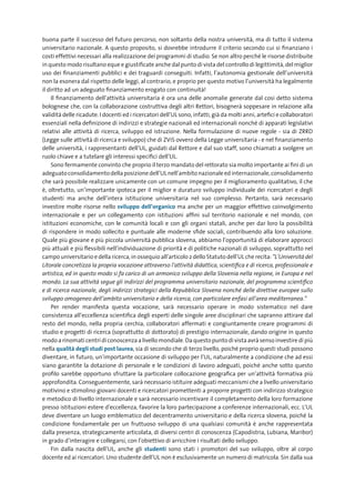 buona parte il successo del futuro percorso, non soltanto della nostra università, ma di tutto il sistema
universitario nazionale. A questo proposito, si dovrebbe introdurre il criterio secondo cui si finanziano i
costi effettivi necessari alla realizzazione dei programmi di studio. Se non altro perché le risorse distribuite
in questo modo risultano eque e giustificate anche dal punto di vista del controllo di legittimità, del miglior
uso dei finanziamenti pubblici e dei traguardi conseguiti. Infatti, l’autonomia gestionale dell’università
non la esonera dal rispetto delle leggi, al contrario, e proprio per questo motivo l’università ha legalmente
il diritto ad un adeguato finanziamento erogato con continuità!
     Il finanziamento dell’attività universitaria è ora una delle anomalie generate dal così detto sistema
bolognese che, con la collaborazione costruttiva degli altri Rettori, bisognerà soppesare in relazione alla
validità delle ricadute. I docenti ed i ricercatori dell’UL sono, infatti, già da molti anni, artefici e collaboratori
essenziali nella definizione di indirizzi e strategie nazionali ed internazionali nonché di apparati legislativi
relativi alle attività di ricerca, sviluppo ed istruzione. Nella formulazione di nuove regole - sia di ZRRD
(Legge sulle attività di ricerca e sviluppo) che di ZViS ovvero della Legge universitaria - e nel finanziamento
delle università, i rappresentanti dell’UL, guidati dal Rettore e dal suo staff, sono chiamati a svolgere un
ruolo chiave e a tutelare gli interessi specifici dell’UL.
     Sono fermamente convinto che proprio il terzo mandato del rettorato sia molto importante ai fini di un
adeguato consolidamento della posizione dell’UL nell’ambito nazionale ed internazionale, consolidamento
che sarà possibile realizzare unicamente con un comune impegno per il miglioramento qualitativo, il che
è, oltretutto, un’importante ipoteca per il miglior e duraturo sviluppo individuale dei ricercatori e degli
studenti ma anche dell’intera istituzione universitaria nel suo complesso. Pertanto, sarà necessario
investire molte risorse nello sviluppo	 dell’organico ma anche per un maggior effettivo coinvolgimento
internazionale e per un collegamento con istituzioni affini sul territorio nazionale e nel mondo, con
istituzioni economiche, con le comunità locali e con gli organi statali, anche per dar loro la possibilità
di rispondere in modo sollecito e puntuale alle moderne sfide sociali, contribuendo alla loro soluzione.
Quale più giovane e più piccola università pubblica slovena, abbiamo l’opportunità di elaborare approcci
più attuali e più flessibili nell’individuazione di priorità e di politiche nazionali di sviluppo, soprattutto nel
campo universitario e della ricerca, in ossequio all’articolo 2 dello Statuto dell’UL che recita: “L’Università del
Litorale concretizza la propria vocazione attraverso l’attività didattica, scientifica e di ricerca, professionale e
artistica, ed in questo modo si fa carico di un armonico sviluppo della Slovenia nella regione, in Europa e nel
mondo. La sua attività segue gli indirizzi del programma universitario nazionale, del programma scientifico
e di ricerca nazionale, degli indirizzi strategici della Repubblica Slovena nonché delle direttive europee sullo
sviluppo omogeneo dell’ambito universitario e della ricerca, con particolare enfasi all’area mediterranea.”
     Per render manifesta questa vocazione, sarà necessario operare in modo sistematico nel dare
consistenza all’eccellenza scientifica degli esperti delle singole aree disciplinari che sapranno attirare dal
resto del mondo, nella propria cerchia, collaboratori affermati e congiuntamente creare programmi di
studio e progetti di ricerca (soprattutto di dottorato) di prestigio internazionale, dando origine in questo
modo a rinomati centri di conoscenza a livello mondiale. Da questo punto di vista avrà senso investire di più
nella qualità	degli	studi	post	laurea, sia di secondo che di terzo livello, poiché proprio questi studi possono
diventare, in futuro, un’importante occasione di sviluppo per l’UL, naturalmente a condizione che ad essi
siano garantite la dotazione di personale e le condizioni di lavoro adeguati, poiché anche sotto questo
profilo sarebbe opportuno sfruttare la particolare collocazione geografica per un’attività formativa più
approfondita. Conseguentemente, sarà necessario istituire adeguati meccanismi che a livello universitario
motivino e stimolino giovani docenti e ricercatori promettenti a proporre progetti con indirizzo strategico
e metodico di livello internazionale e sarà necessario incentivare il completamento della loro formazione
presso istituzioni estere d’eccellenza, favorire la loro partecipazione a conferenze internazionali, ecc. L’UL
deve diventare un luogo emblematico del decentramento universitario e della ricerca slovena, poiché la
condizione fondamentale per un fruttuoso sviluppo di una qualsiasi comunità è anche rappresentata
dalla presenza, strategicamente articolata, di diversi centri di conoscenza (Capodistria, Lubiana, Maribor)
in grado d’interagire e collegarsi, con l’obiettivo di arricchire i risultati dello sviluppo.
     Fin dalla nascita dell’UL, anche gli studenti sono stati i promotori del suo sviluppo, oltre al corpo
docente ed ai ricercatori. Uno studente dell’UL non è esclusivamente un numero di matricola. Sin dalla sua
 