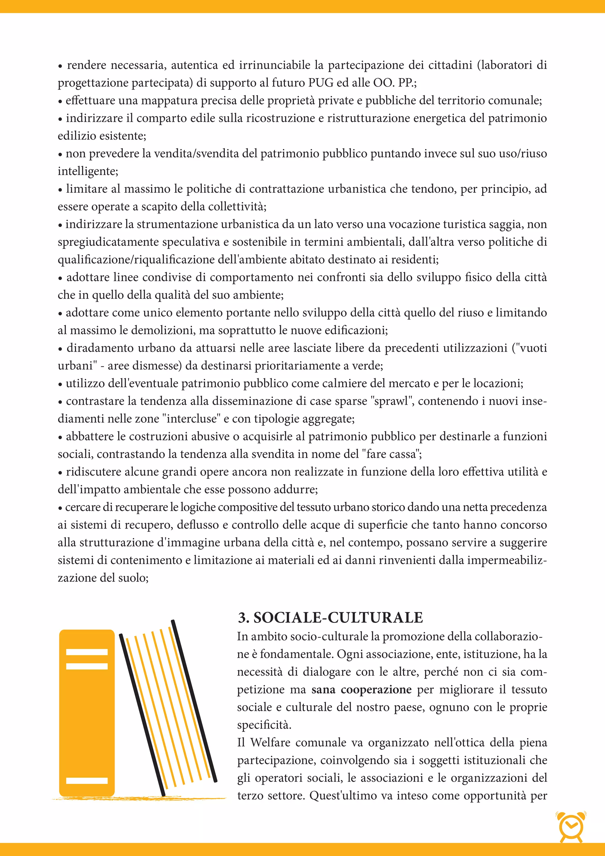• rendere necessaria, autentica ed irrinunciabile la partecipazione dei cittadini (laboratori di
progettazione partecipata) di supporto al futuro PUG ed alle OO. PP.;
• eﬀettuare una mappatura precisa delle proprietà private e pubbliche del territorio comunale;
• indirizzare il comparto edile sulla ricostruzione e ristrutturazione energetica del patrimonio
edilizio esistente;
• non prevedere la vendita/svendita del patrimonio pubblico puntando invece sul suo uso/riuso
intelligente;
• limitare al massimo le politiche di contrattazione urbanistica che tendono, per principio, ad
essere operate a scapito della collettività;
• indirizzare la strumentazione urbanistica da un lato verso una vocazione turistica saggia, non
spregiudicatamente speculativa e sostenibile in termini ambientali, dall'altra verso politiche di
qualificazione/riqualificazione dell'ambiente abitato destinato ai residenti;
• adottare linee condivise di comportamento nei confronti sia dello sviluppo fisico della città
che in quello della qualità del suo ambiente;
• adottare come unico elemento portante nello sviluppo della città quello del riuso e limitando
al massimo le demolizioni, ma soprattutto le nuove edificazioni;
• diradamento urbano da attuarsi nelle aree lasciate libere da precedenti utilizzazioni ("vuoti
urbani" - aree dismesse) da destinarsi prioritariamente a verde;
• utilizzo dell'eventuale patrimonio pubblico come calmiere del mercato e per le locazioni;
• contrastare la tendenza alla disseminazione di case sparse "sprawl", contenendo i nuovi inse-
diamenti nelle zone "intercluse" e con tipologie aggregate;
• abbattere le costruzioni abusive o acquisirle al patrimonio pubblico per destinarle a funzioni
sociali, contrastando la tendenza alla svendita in nome del "fare cassa";
• ridiscutere alcune grandi opere ancora non realizzate in funzione della loro eﬀettiva utilità e
dell'impatto ambientale che esse possono addurre;
• cercare di recuperare le logiche compositive del tessuto urbano storico dando una netta precedenza
ai sistemi di recupero, deflusso e controllo delle acque di superficie che tanto hanno concorso
alla strutturazione d'immagine urbana della città e, nel contempo, possano servire a suggerire
sistemi di contenimento e limitazione ai materiali ed ai danni rinvenienti dalla impermeabiliz-
zazione del suolo;


                                    3. SOCIALE-CULTURALE
                                    In ambito socio-culturale la promozione della collaborazio-
                                    ne è fondamentale. Ogni associazione, ente, istituzione, ha la
                                    necessità di dialogare con le altre, perché non ci sia com-
                                    petizione ma sana cooperazione per migliorare il tessuto
                                    sociale e culturale del nostro paese, ognuno con le proprie
                                    specificità.
                                    Il Welfare comunale va organizzato nell'ottica della piena
                                    partecipazione, coinvolgendo sia i soggetti istituzionali che
                                    gli operatori sociali, le associazioni e le organizzazioni del
                                    terzo settore. Quest'ultimo va inteso come opportunità per
 