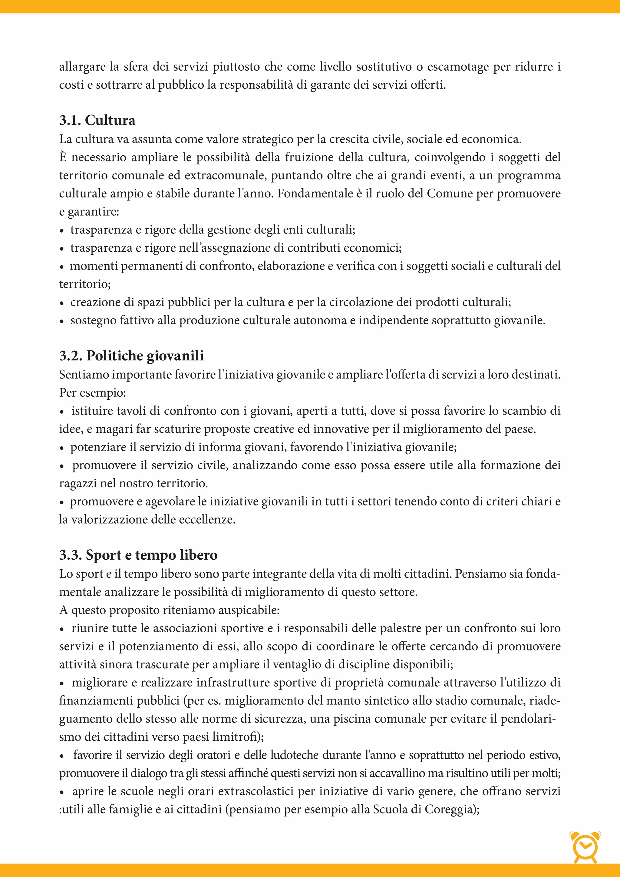 allargare la sfera dei servizi piuttosto che come livello sostitutivo o escamotage per ridurre i
costi e sottrarre al pubblico la responsabilità di garante dei servizi offerti.

3.1. Cultura
La cultura va assunta come valore strategico per la crescita civile, sociale ed economica.
È necessario ampliare le possibilità della fruizione della cultura, coinvolgendo i soggetti del
territorio comunale ed extracomunale, puntando oltre che ai grandi eventi, a un programma
culturale ampio e stabile durante l'anno. Fondamentale è il ruolo del Comune per promuovere
e garantire:
• trasparenza e rigore della gestione degli enti culturali;
• trasparenza e rigore nell’assegnazione di contributi economici;
• momenti permanenti di confronto, elaborazione e verifica con i soggetti sociali e culturali del
territorio;
• creazione di spazi pubblici per la cultura e per la circolazione dei prodotti culturali;
• sostegno fattivo alla produzione culturale autonoma e indipendente soprattutto giovanile.

3.2. Politiche giovanili
Sentiamo importante favorire l'iniziativa giovanile e ampliare l'offerta di servizi a loro destinati.
Per esempio:
• istituire tavoli di confronto con i giovani, aperti a tutti, dove si possa favorire lo scambio di
idee, e magari far scaturire proposte creative ed innovative per il miglioramento del paese.
• potenziare il servizio di informa giovani, favorendo l'iniziativa giovanile;
• promuovere il servizio civile, analizzando come esso possa essere utile alla formazione dei
ragazzi nel nostro territorio.
• promuovere e agevolare le iniziative giovanili in tutti i settori tenendo conto di criteri chiari e
la valorizzazione delle eccellenze.

3.3. Sport e tempo libero
Lo sport e il tempo libero sono parte integrante della vita di molti cittadini. Pensiamo sia fonda-
mentale analizzare le possibilità di miglioramento di questo settore.
A questo proposito riteniamo auspicabile:
• riunire tutte le associazioni sportive e i responsabili delle palestre per un confronto sui loro
servizi e il potenziamento di essi, allo scopo di coordinare le offerte cercando di promuovere
attività sinora trascurate per ampliare il ventaglio di discipline disponibili;
• migliorare e realizzare infrastrutture sportive di proprietà comunale attraverso l'utilizzo di
finanziamenti pubblici (per es. miglioramento del manto sintetico allo stadio comunale, riade-
guamento dello stesso alle norme di sicurezza, una piscina comunale per evitare il pendolari-
smo dei cittadini verso paesi limitrofi);
• favorire il servizio degli oratori e delle ludoteche durante l'anno e soprattutto nel periodo estivo,
promuovere il dialogo tra gli stessi affinché questi servizi non si accavallino ma risultino utili per molti;
• aprire le scuole negli orari extrascolastici per iniziative di vario genere, che offrano servizi
:utili alle famiglie e ai cittadini (pensiamo per esempio alla Scuola di Coreggia);
 