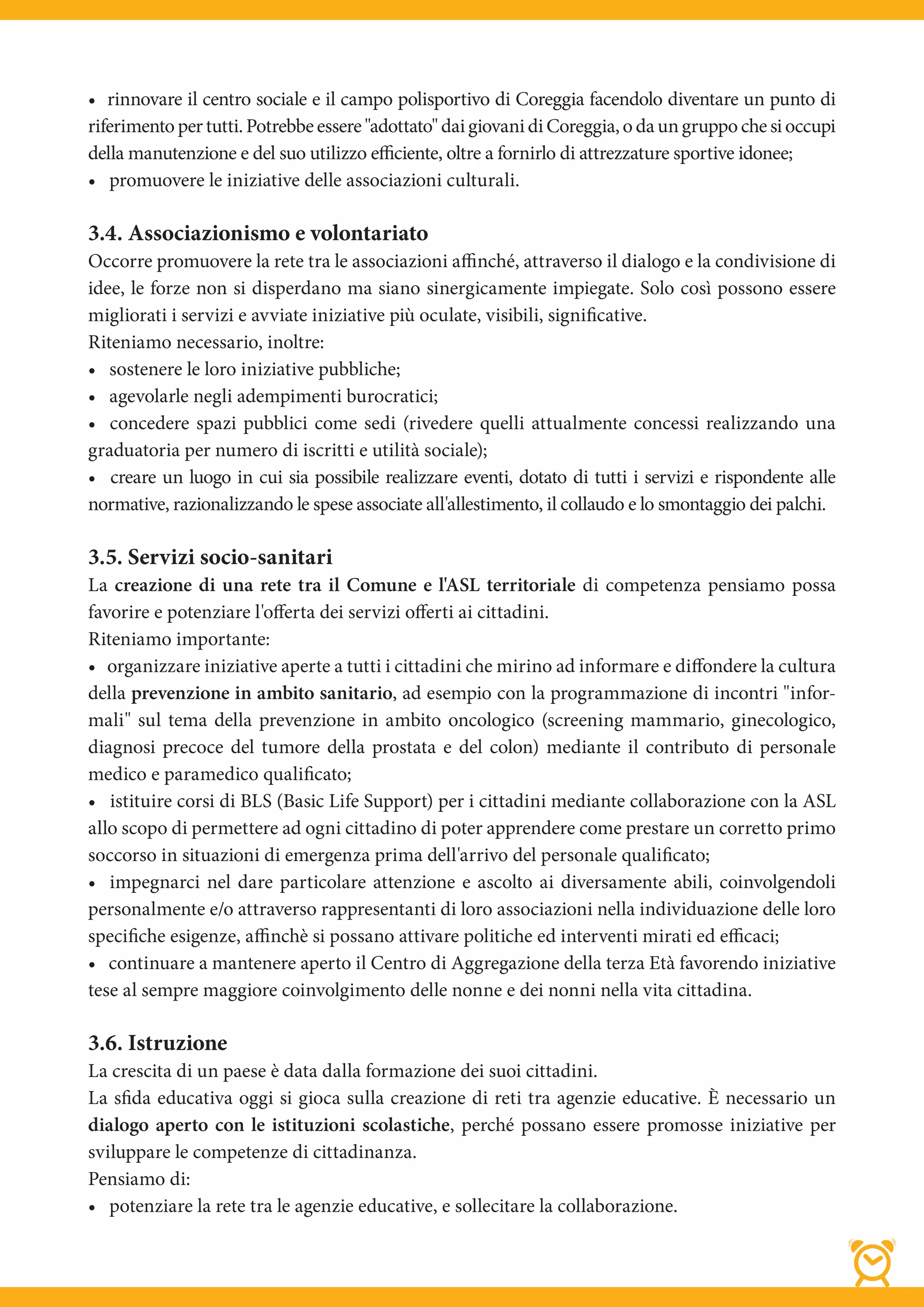 • rinnovare il centro sociale e il campo polisportivo di Coreggia facendolo diventare un punto di
riferimento per tutti. Potrebbe essere "adottato" dai giovani di Coreggia, o da un gruppo che si occupi
della manutenzione e del suo utilizzo efficiente, oltre a fornirlo di attrezzature sportive idonee;
• promuovere le iniziative delle associazioni culturali.

3.4. Associazionismo e volontariato
Occorre promuovere la rete tra le associazioni affinché, attraverso il dialogo e la condivisione di
idee, le forze non si disperdano ma siano sinergicamente impiegate. Solo così possono essere
migliorati i servizi e avviate iniziative più oculate, visibili, significative.
Riteniamo necessario, inoltre:
• sostenere le loro iniziative pubbliche;
• agevolarle negli adempimenti burocratici;
• concedere spazi pubblici come sedi (rivedere quelli attualmente concessi realizzando una
graduatoria per numero di iscritti e utilità sociale);
• creare un luogo in cui sia possibile realizzare eventi, dotato di tutti i servizi e rispondente alle
normative, razionalizzando le spese associate all'allestimento, il collaudo e lo smontaggio dei palchi.

3.5. Servizi socio-sanitari
La creazione di una rete tra il Comune e l'ASL territoriale di competenza pensiamo possa
favorire e potenziare l'offerta dei servizi offerti ai cittadini.
Riteniamo importante:
• organizzare iniziative aperte a tutti i cittadini che mirino ad informare e diﬀondere la cultura
della prevenzione in ambito sanitario, ad esempio con la programmazione di incontri "infor-
mali" sul tema della prevenzione in ambito oncologico (screening mammario, ginecologico,
diagnosi precoce del tumore della prostata e del colon) mediante il contributo di personale
medico e paramedico qualificato;
• istituire corsi di BLS (Basic Life Support) per i cittadini mediante collaborazione con la ASL
allo scopo di permettere ad ogni cittadino di poter apprendere come prestare un corretto primo
soccorso in situazioni di emergenza prima dell'arrivo del personale qualificato;
• impegnarci nel dare particolare attenzione e ascolto ai diversamente abili, coinvolgendoli
personalmente e/o attraverso rappresentanti di loro associazioni nella individuazione delle loro
specifiche esigenze, affinchè si possano attivare politiche ed interventi mirati ed efficaci;
• continuare a mantenere aperto il Centro di Aggregazione della terza Età favorendo iniziative
tese al sempre maggiore coinvolgimento delle nonne e dei nonni nella vita cittadina.

3.6. Istruzione
La crescita di un paese è data dalla formazione dei suoi cittadini.
La sfida educativa oggi si gioca sulla creazione di reti tra agenzie educative. È necessario un
dialogo aperto con le istituzioni scolastiche, perché possano essere promosse iniziative per
sviluppare le competenze di cittadinanza.
Pensiamo di:
• potenziare la rete tra le agenzie educative, e sollecitare la collaborazione.
 