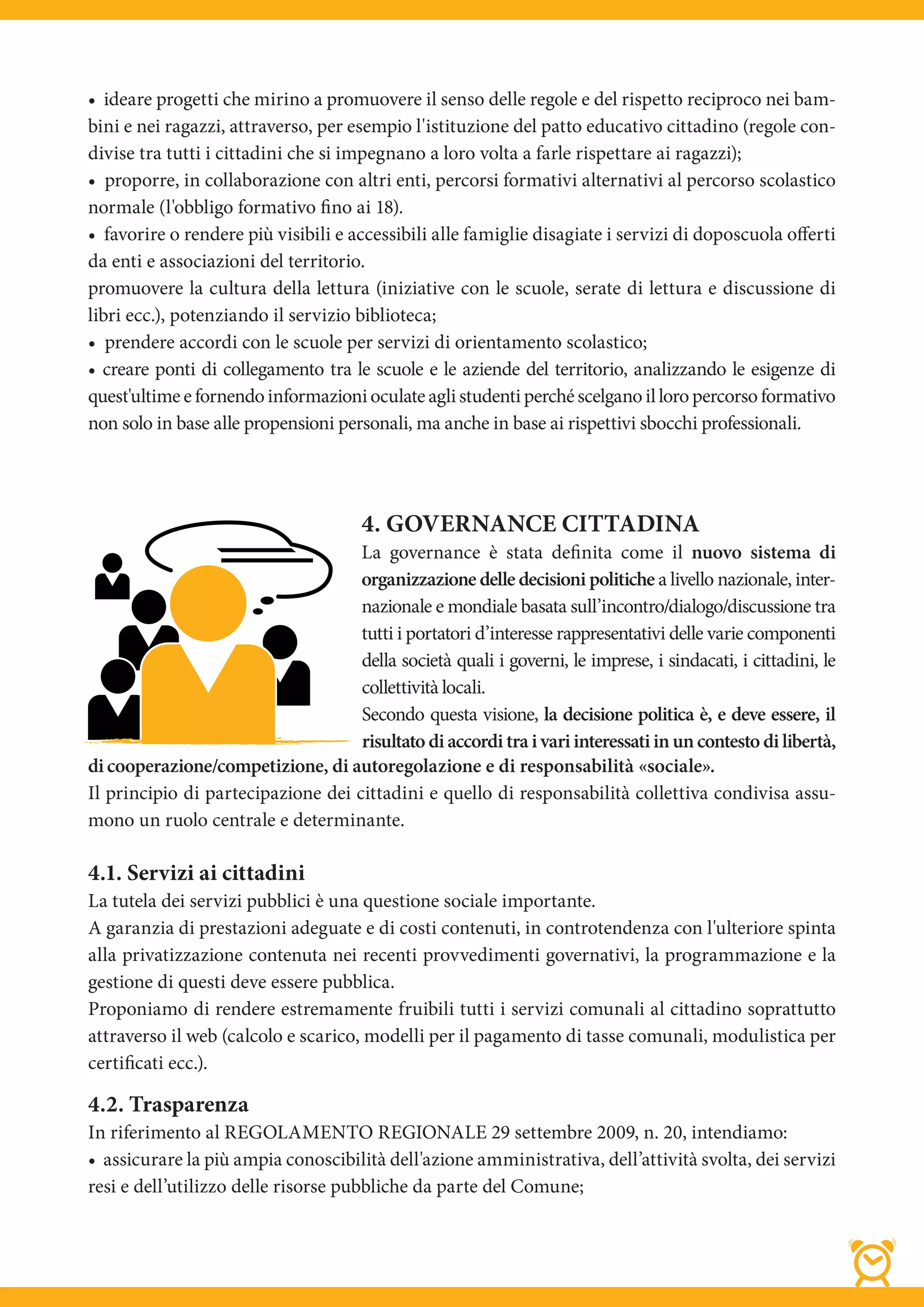 • ideare progetti che mirino a promuovere il senso delle regole e del rispetto reciproco nei bam-
bini e nei ragazzi, attraverso, per esempio l'istituzione del patto educativo cittadino (regole con-
divise tra tutti i cittadini che si impegnano a loro volta a farle rispettare ai ragazzi);
• proporre, in collaborazione con altri enti, percorsi formativi alternativi al percorso scolastico
normale (l'obbligo formativo fino ai 18).
• favorire o rendere più visibili e accessibili alle famiglie disagiate i servizi di doposcuola oﬀerti
da enti e associazioni del territorio.
promuovere la cultura della lettura (iniziative con le scuole, serate di lettura e discussione di
libri ecc.), potenziando il servizio biblioteca;
• prendere accordi con le scuole per servizi di orientamento scolastico;
• creare ponti di collegamento tra le scuole e le aziende del territorio, analizzando le esigenze di
quest'ultime e fornendo informazioni oculate agli studenti perché scelgano il loro percorso formativo
non solo in base alle propensioni personali, ma anche in base ai rispettivi sbocchi professionali.




                                       4. GOVERNANCE CITTADINA
                                    La governance è stata definita come il nuovo sistema di
                                    organizzazione delle decisioni politiche a livello nazionale, inter-
                                    nazionale e mondiale basata sull’incontro/dialogo/discussione tra
                                    tutti i portatori d’interesse rappresentativi delle varie componenti
                                    della società quali i governi, le imprese, i sindacati, i cittadini, le
                                    collettività locali.
                                    Secondo questa visione, la decisione politica è, e deve essere, il
                                    risultato di accordi tra i vari interessati in un contesto di libertà,
di cooperazione/competizione, di autoregolazione e di responsabilità «sociale».
Il principio di partecipazione dei cittadini e quello di responsabilità collettiva condivisa assu-
mono un ruolo centrale e determinante.

4.1. Servizi ai cittadini
La tutela dei servizi pubblici è una questione sociale importante.
A garanzia di prestazioni adeguate e di costi contenuti, in controtendenza con l'ulteriore spinta
alla privatizzazione contenuta nei recenti provvedimenti governativi, la programmazione e la
gestione di questi deve essere pubblica.
Proponiamo di rendere estremamente fruibili tutti i servizi comunali al cittadino soprattutto
attraverso il web (calcolo e scarico, modelli per il pagamento di tasse comunali, modulistica per
certificati ecc.).

4.2. Trasparenza
In riferimento al REGOLAMENTO REGIONALE 29 settembre 2009, n. 20, intendiamo:
• assicurare la più ampia conoscibilità dell'azione amministrativa, dell’attività svolta, dei servizi
resi e dell’utilizzo delle risorse pubbliche da parte del Comune;
 