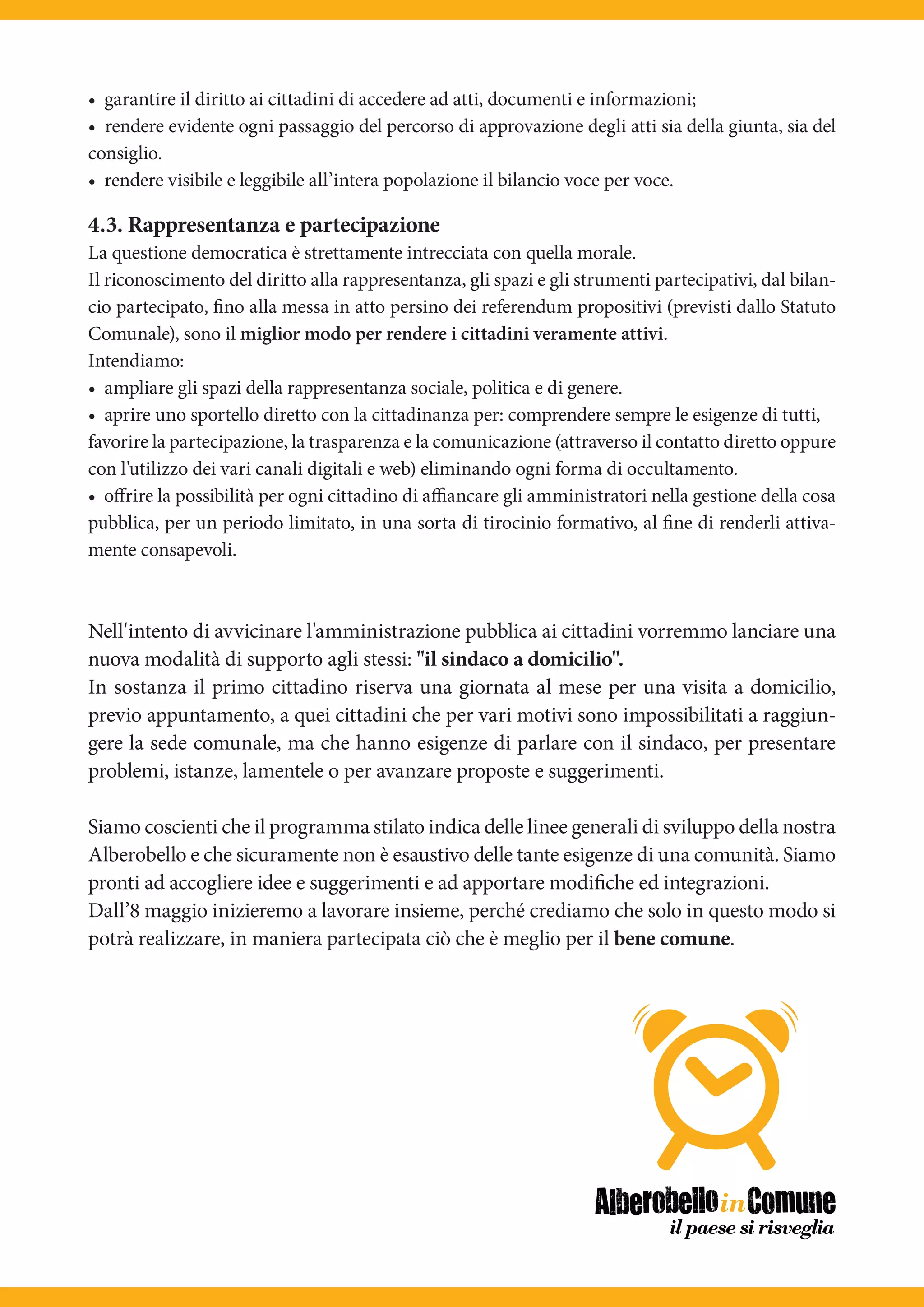 • garantire il diritto ai cittadini di accedere ad atti, documenti e informazioni;
• rendere evidente ogni passaggio del percorso di approvazione degli atti sia della giunta, sia del
consiglio.
• rendere visibile e leggibile all’intera popolazione il bilancio voce per voce.

4.3. Rappresentanza e partecipazione
La questione democratica è strettamente intrecciata con quella morale.
Il riconoscimento del diritto alla rappresentanza, gli spazi e gli strumenti partecipativi, dal bilan-
cio partecipato, fino alla messa in atto persino dei referendum propositivi (previsti dallo Statuto
Comunale), sono il miglior modo per rendere i cittadini veramente attivi.
Intendiamo:
• ampliare gli spazi della rappresentanza sociale, politica e di genere.
• aprire uno sportello diretto con la cittadinanza per: comprendere sempre le esigenze di tutti,
favorire la partecipazione, la trasparenza e la comunicazione (attraverso il contatto diretto oppure
con l'utilizzo dei vari canali digitali e web) eliminando ogni forma di occultamento.
• oﬀrire la possibilità per ogni cittadino di aﬃancare gli amministratori nella gestione della cosa
pubblica, per un periodo limitato, in una sorta di tirocinio formativo, al fine di renderli attiva-
mente consapevoli.



Nell'intento di avvicinare l'amministrazione pubblica ai cittadini vorremmo lanciare una
nuova modalità di supporto agli stessi: "il sindaco a domicilio".
In sostanza il primo cittadino riserva una giornata al mese per una visita a domicilio,
previo appuntamento, a quei cittadini che per vari motivi sono impossibilitati a raggiun-
gere la sede comunale, ma che hanno esigenze di parlare con il sindaco, per presentare
problemi, istanze, lamentele o per avanzare proposte e suggerimenti.

Siamo coscienti che il programma stilato indica delle linee generali di sviluppo della nostra
Alberobello e che sicuramente non è esaustivo delle tante esigenze di una comunità. Siamo
pronti ad accogliere idee e suggerimenti e ad apportare modifiche ed integrazioni.
Dall’8 maggio inizieremo a lavorare insieme, perché crediamo che solo in questo modo si
potrà realizzare, in maniera partecipata ciò che è meglio per il bene comune.
 