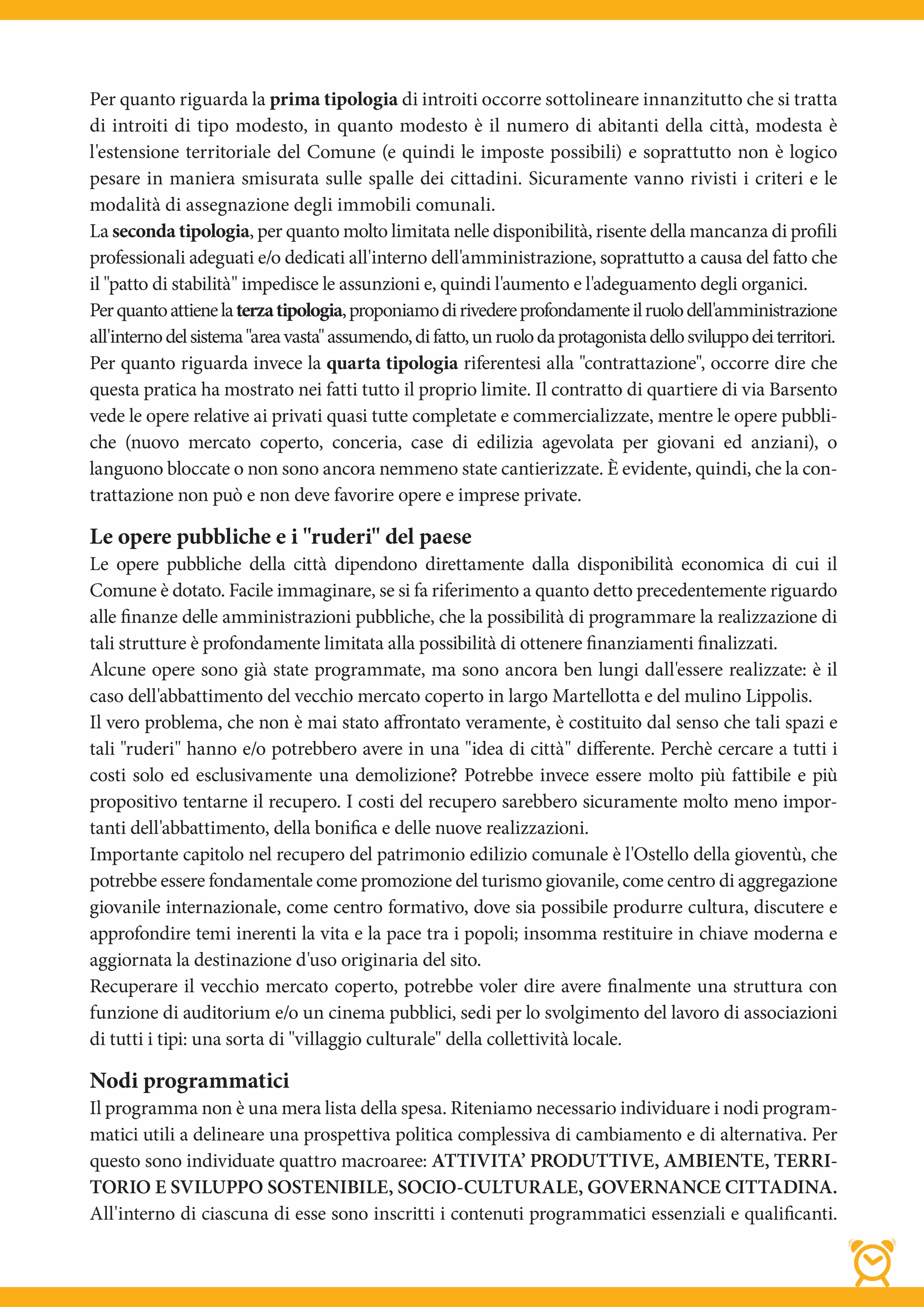 Per quanto riguarda la prima tipologia di introiti occorre sottolineare innanzitutto che si tratta
di introiti di tipo modesto, in quanto modesto è il numero di abitanti della città, modesta è
l'estensione territoriale del Comune (e quindi le imposte possibili) e soprattutto non è logico
pesare in maniera smisurata sulle spalle dei cittadini. Sicuramente vanno rivisti i criteri e le
modalità di assegnazione degli immobili comunali.
La seconda tipologia, per quanto molto limitata nelle disponibilità, risente della mancanza di profili
professionali adeguati e/o dedicati all'interno dell'amministrazione, soprattutto a causa del fatto che
il "patto di stabilità" impedisce le assunzioni e, quindi l'aumento e l'adeguamento degli organici.
Per quanto attiene la terza tipologia, proponiamo di rivedere profondamente il ruolo dell'amministrazione
all'interno del sistema "area vasta" assumendo, di fatto, un ruolo da protagonista dello sviluppo dei territori.
Per quanto riguarda invece la quarta tipologia riferentesi alla "contrattazione", occorre dire che
questa pratica ha mostrato nei fatti tutto il proprio limite. Il contratto di quartiere di via Barsento
vede le opere relative ai privati quasi tutte completate e commercializzate, mentre le opere pubbli-
che (nuovo mercato coperto, conceria, case di edilizia agevolata per giovani ed anziani), o
languono bloccate o non sono ancora nemmeno state cantierizzate. È evidente, quindi, che la con-
trattazione non può e non deve favorire opere e imprese private.

Le opere pubbliche e i "ruderi" del paese
Le opere pubbliche della città dipendono direttamente dalla disponibilità economica di cui il
Comune è dotato. Facile immaginare, se si fa riferimento a quanto detto precedentemente riguardo
alle finanze delle amministrazioni pubbliche, che la possibilità di programmare la realizzazione di
tali strutture è profondamente limitata alla possibilità di ottenere finanziamenti finalizzati.
Alcune opere sono già state programmate, ma sono ancora ben lungi dall'essere realizzate: è il
caso dell'abbattimento del vecchio mercato coperto in largo Martellotta e del mulino Lippolis.
Il vero problema, che non è mai stato affrontato veramente, è costituito dal senso che tali spazi e
tali "ruderi" hanno e/o potrebbero avere in una "idea di città" differente. Perchè cercare a tutti i
costi solo ed esclusivamente una demolizione? Potrebbe invece essere molto più fattibile e più
propositivo tentarne il recupero. I costi del recupero sarebbero sicuramente molto meno impor-
tanti dell'abbattimento, della bonifica e delle nuove realizzazioni.
Importante capitolo nel recupero del patrimonio edilizio comunale è l'Ostello della gioventù, che
potrebbe essere fondamentale come promozione del turismo giovanile, come centro di aggregazione
giovanile internazionale, come centro formativo, dove sia possibile produrre cultura, discutere e
approfondire temi inerenti la vita e la pace tra i popoli; insomma restituire in chiave moderna e
aggiornata la destinazione d'uso originaria del sito.
Recuperare il vecchio mercato coperto, potrebbe voler dire avere finalmente una struttura con
funzione di auditorium e/o un cinema pubblici, sedi per lo svolgimento del lavoro di associazioni
di tutti i tipi: una sorta di "villaggio culturale" della collettività locale.

Nodi programmatici
Il programma non è una mera lista della spesa. Riteniamo necessario individuare i nodi program-
matici utili a delineare una prospettiva politica complessiva di cambiamento e di alternativa. Per
questo sono individuate quattro macroaree: ATTIVITA’ PRODUTTIVE, AMBIENTE, TERRI-
TORIO E SVILUPPO SOSTENIBILE, SOCIO-CULTURALE, GOVERNANCE CITTADINA.
All'interno di ciascuna di esse sono inscritti i contenuti programmatici essenziali e qualificanti.
 